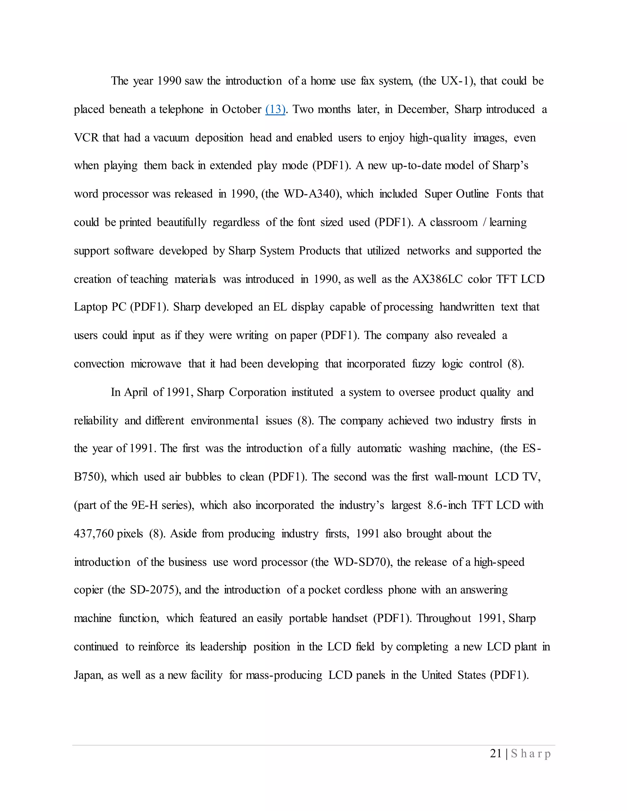 21 | S h a r p
The year 1990 saw the introduction of a home use fax system, (the UX-1), that could be
placed beneath a telephone in October (13). Two months later, in December, Sharp introduced a
VCR that had a vacuum deposition head and enabled users to enjoy high-quality images, even
when playing them back in extended play mode (PDF1). A new up-to-date model of Sharp’s
word processor was released in 1990, (the WD-A340), which included Super Outline Fonts that
could be printed beautifully regardless of the font sized used (PDF1). A classroom / learning
support software developed by Sharp System Products that utilized networks and supported the
creation of teaching materials was introduced in 1990, as well as the AX386LC color TFT LCD
Laptop PC (PDF1). Sharp developed an EL display capable of processing handwritten text that
users could input as if they were writing on paper (PDF1). The company also revealed a
convection microwave that it had been developing that incorporated fuzzy logic control (8).
In April of 1991, Sharp Corporation instituted a system to oversee product quality and
reliability and different environmental issues (8). The company achieved two industry firsts in
the year of 1991. The first was the introduction of a fully automatic washing machine, (the ES-
B750), which used air bubbles to clean (PDF1). The second was the first wall-mount LCD TV,
(part of the 9E-H series), which also incorporated the industry’s largest 8.6-inch TFT LCD with
437,760 pixels (8). Aside from producing industry firsts, 1991 also brought about the
introduction of the business use word processor (the WD-SD70), the release of a high-speed
copier (the SD-2075), and the introduction of a pocket cordless phone with an answering
machine function, which featured an easily portable handset (PDF1). Throughout 1991, Sharp
continued to reinforce its leadership position in the LCD field by completing a new LCD plant in
Japan, as well as a new facility for mass-producing LCD panels in the United States (PDF1).
 
