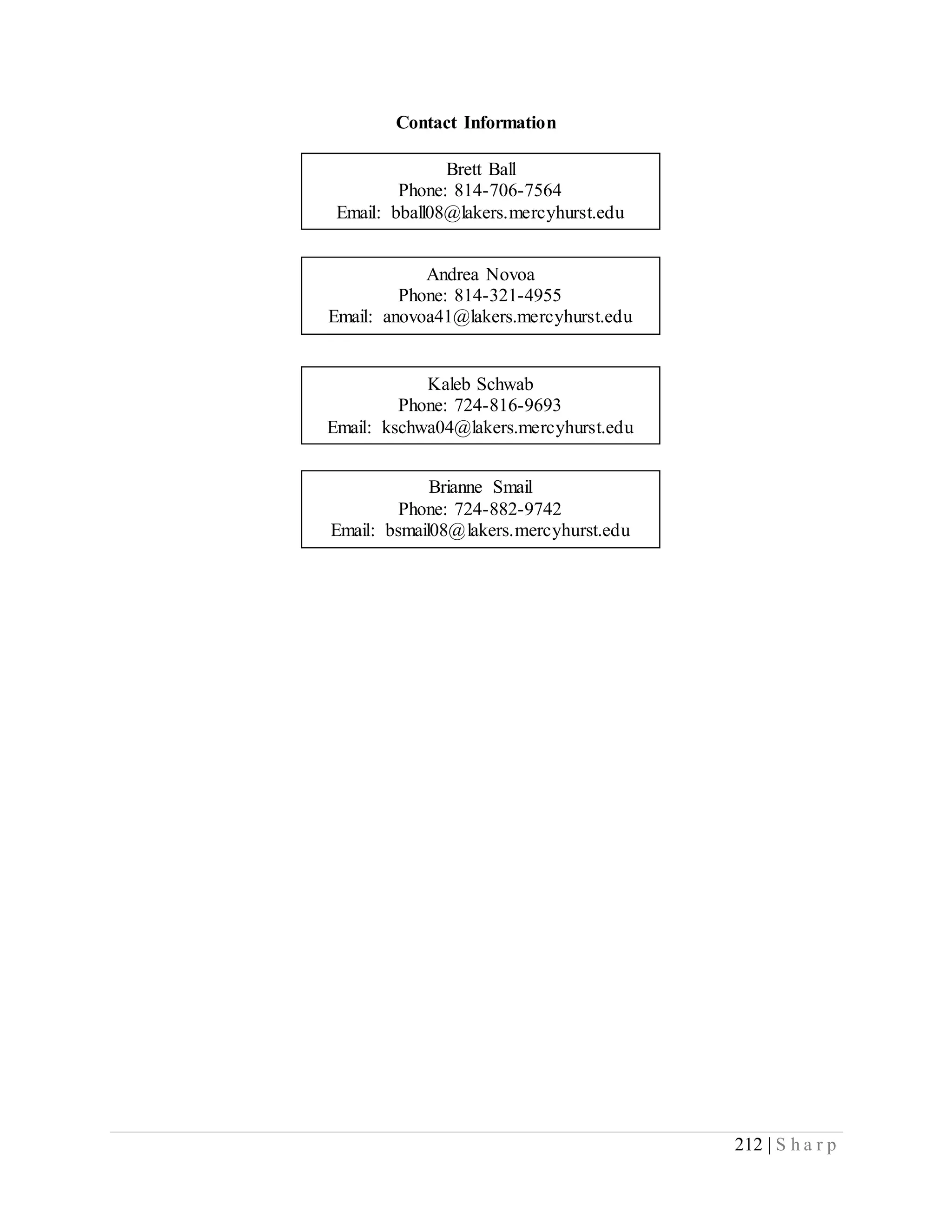 212 | S h a r p
Contact Information
Brett Ball
Phone: 814-706-7564
Email: bball08@lakers.mercyhurst.edu
Brianne Smail
Phone: 724-882-9742
Email: bsmail08@lakers.mercyhurst.edu
Kaleb Schwab
Phone: 724-816-9693
Email: kschwa04@lakers.mercyhurst.edu
Andrea Novoa
Phone: 814-321-4955
Email: anovoa41@lakers.mercyhurst.edu
 