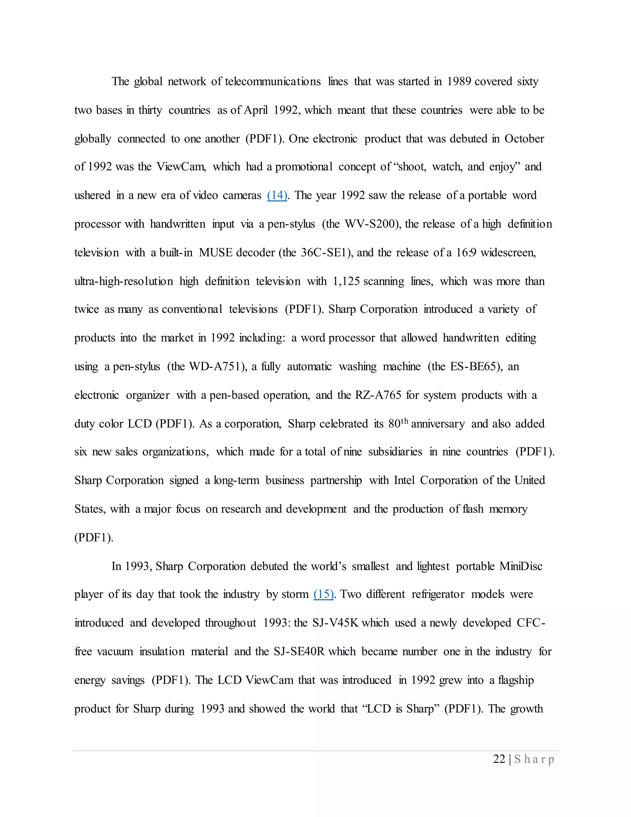 22 | S h a r p
The global network of telecommunications lines that was started in 1989 covered sixty
two bases in thirty countries as of April 1992, which meant that these countries were able to be
globally connected to one another (PDF1). One electronic product that was debuted in October
of 1992 was the ViewCam, which had a promotional concept of “shoot, watch, and enjoy” and
ushered in a new era of video cameras (14). The year 1992 saw the release of a portable word
processor with handwritten input via a pen-stylus (the WV-S200), the release of a high definition
television with a built-in MUSE decoder (the 36C-SE1), and the release of a 16:9 widescreen,
ultra-high-resolution high definition television with 1,125 scanning lines, which was more than
twice as many as conventional televisions (PDF1). Sharp Corporation introduced a variety of
products into the market in 1992 including: a word processor that allowed handwritten editing
using a pen-stylus (the WD-A751), a fully automatic washing machine (the ES-BE65), an
electronic organizer with a pen-based operation, and the RZ-A765 for system products with a
duty color LCD (PDF1). As a corporation, Sharp celebrated its 80th anniversary and also added
six new sales organizations, which made for a total of nine subsidiaries in nine countries (PDF1).
Sharp Corporation signed a long-term business partnership with Intel Corporation of the United
States, with a major focus on research and development and the production of flash memory
(PDF1).
In 1993, Sharp Corporation debuted the world’s smallest and lightest portable MiniDisc
player of its day that took the industry by storm (15). Two different refrigerator models were
introduced and developed throughout 1993: the SJ-V45K which used a newly developed CFC-
free vacuum insulation material and the SJ-SE40R which became number one in the industry for
energy savings (PDF1). The LCD ViewCam that was introduced in 1992 grew into a flagship
product for Sharp during 1993 and showed the world that “LCD is Sharp” (PDF1). The growth
 
