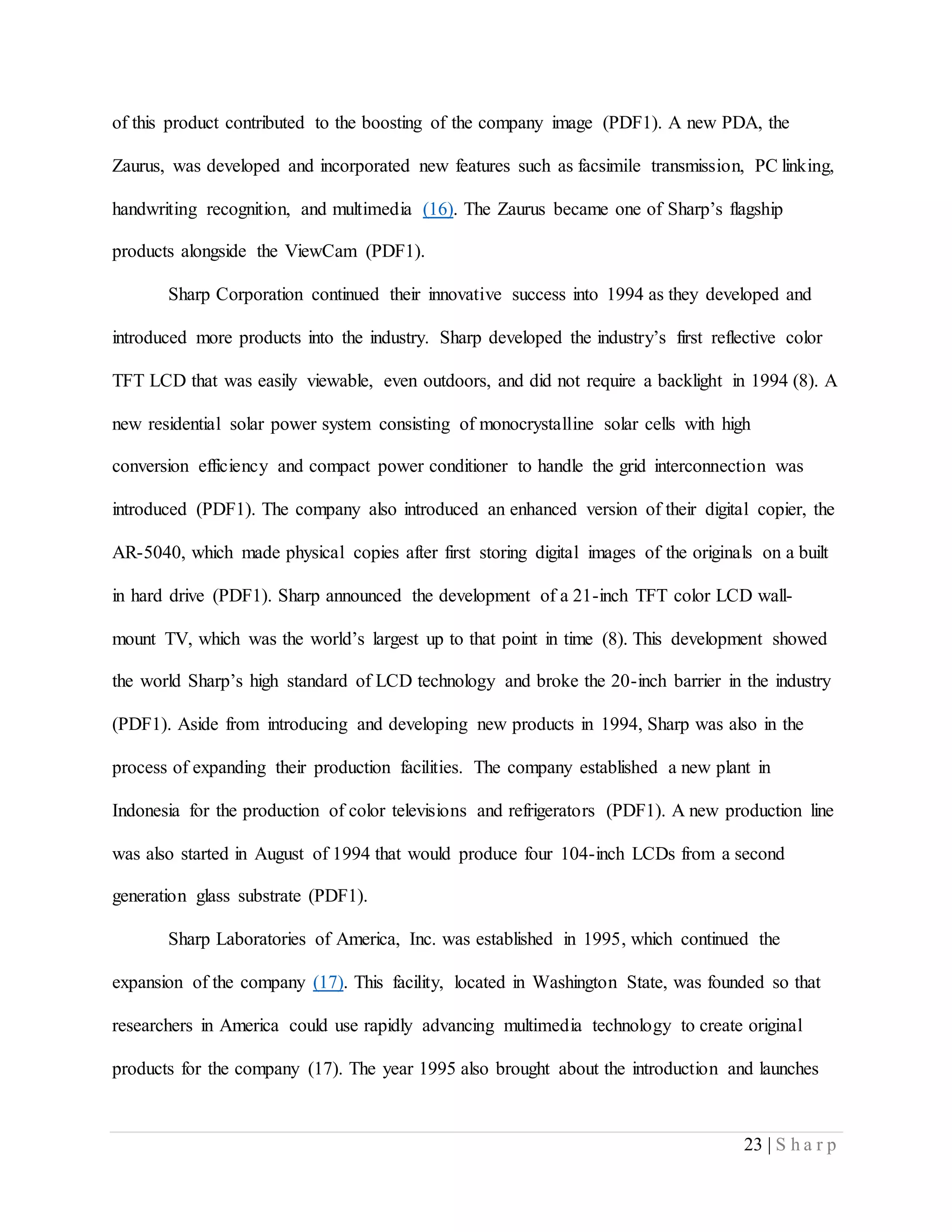 23 | S h a r p
of this product contributed to the boosting of the company image (PDF1). A new PDA, the
Zaurus, was developed and incorporated new features such as facsimile transmission, PC linking,
handwriting recognition, and multimedia (16). The Zaurus became one of Sharp’s flagship
products alongside the ViewCam (PDF1).
Sharp Corporation continued their innovative success into 1994 as they developed and
introduced more products into the industry. Sharp developed the industry’s first reflective color
TFT LCD that was easily viewable, even outdoors, and did not require a backlight in 1994 (8). A
new residential solar power system consisting of monocrystalline solar cells with high
conversion efficiency and compact power conditioner to handle the grid interconnection was
introduced (PDF1). The company also introduced an enhanced version of their digital copier, the
AR-5040, which made physical copies after first storing digital images of the originals on a built
in hard drive (PDF1). Sharp announced the development of a 21-inch TFT color LCD wall-
mount TV, which was the world’s largest up to that point in time (8). This development showed
the world Sharp’s high standard of LCD technology and broke the 20-inch barrier in the industry
(PDF1). Aside from introducing and developing new products in 1994, Sharp was also in the
process of expanding their production facilities. The company established a new plant in
Indonesia for the production of color televisions and refrigerators (PDF1). A new production line
was also started in August of 1994 that would produce four 104-inch LCDs from a second
generation glass substrate (PDF1).
Sharp Laboratories of America, Inc. was established in 1995, which continued the
expansion of the company (17). This facility, located in Washington State, was founded so that
researchers in America could use rapidly advancing multimedia technology to create original
products for the company (17). The year 1995 also brought about the introduction and launches
 