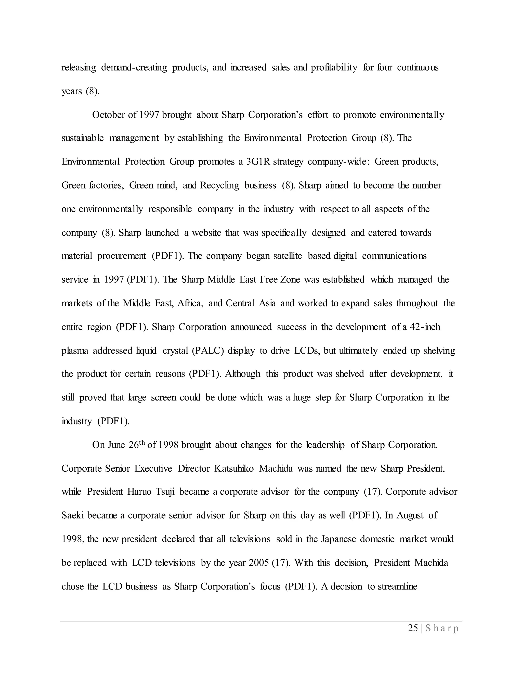 25 | S h a r p
releasing demand-creating products, and increased sales and profitability for four continuous
years (8).
October of 1997 brought about Sharp Corporation’s effort to promote environmentally
sustainable management by establishing the Environmental Protection Group (8). The
Environmental Protection Group promotes a 3G1R strategy company-wide: Green products,
Green factories, Green mind, and Recycling business (8). Sharp aimed to become the number
one environmentally responsible company in the industry with respect to all aspects of the
company (8). Sharp launched a website that was specifically designed and catered towards
material procurement (PDF1). The company began satellite based digital communications
service in 1997 (PDF1). The Sharp Middle East Free Zone was established which managed the
markets of the Middle East, Africa, and Central Asia and worked to expand sales throughout the
entire region (PDF1). Sharp Corporation announced success in the development of a 42-inch
plasma addressed liquid crystal (PALC) display to drive LCDs, but ultimately ended up shelving
the product for certain reasons (PDF1). Although this product was shelved after development, it
still proved that large screen could be done which was a huge step for Sharp Corporation in the
industry (PDF1).
On June 26th of 1998 brought about changes for the leadership of Sharp Corporation.
Corporate Senior Executive Director Katsuhiko Machida was named the new Sharp President,
while President Haruo Tsuji became a corporate advisor for the company (17). Corporate advisor
Saeki became a corporate senior advisor for Sharp on this day as well (PDF1). In August of
1998, the new president declared that all televisions sold in the Japanese domestic market would
be replaced with LCD televisions by the year 2005 (17). With this decision, President Machida
chose the LCD business as Sharp Corporation’s focus (PDF1). A decision to streamline
 