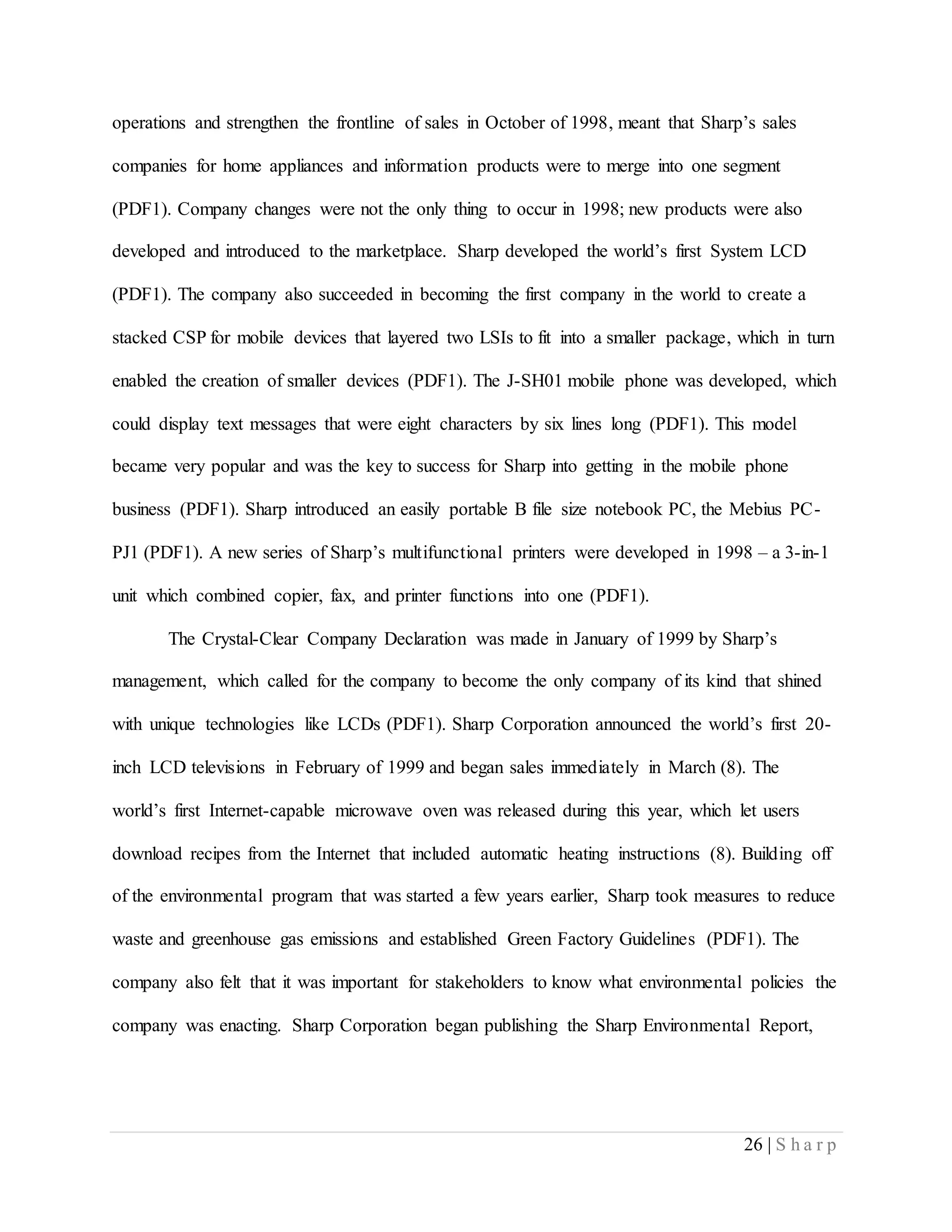 26 | S h a r p
operations and strengthen the frontline of sales in October of 1998, meant that Sharp’s sales
companies for home appliances and information products were to merge into one segment
(PDF1). Company changes were not the only thing to occur in 1998; new products were also
developed and introduced to the marketplace. Sharp developed the world’s first System LCD
(PDF1). The company also succeeded in becoming the first company in the world to create a
stacked CSP for mobile devices that layered two LSIs to fit into a smaller package, which in turn
enabled the creation of smaller devices (PDF1). The J-SH01 mobile phone was developed, which
could display text messages that were eight characters by six lines long (PDF1). This model
became very popular and was the key to success for Sharp into getting in the mobile phone
business (PDF1). Sharp introduced an easily portable B file size notebook PC, the Mebius PC-
PJ1 (PDF1). A new series of Sharp’s multifunctional printers were developed in 1998 – a 3-in-1
unit which combined copier, fax, and printer functions into one (PDF1).
The Crystal-Clear Company Declaration was made in January of 1999 by Sharp’s
management, which called for the company to become the only company of its kind that shined
with unique technologies like LCDs (PDF1). Sharp Corporation announced the world’s first 20-
inch LCD televisions in February of 1999 and began sales immediately in March (8). The
world’s first Internet-capable microwave oven was released during this year, which let users
download recipes from the Internet that included automatic heating instructions (8). Building off
of the environmental program that was started a few years earlier, Sharp took measures to reduce
waste and greenhouse gas emissions and established Green Factory Guidelines (PDF1). The
company also felt that it was important for stakeholders to know what environmental policies the
company was enacting. Sharp Corporation began publishing the Sharp Environmental Report,
 