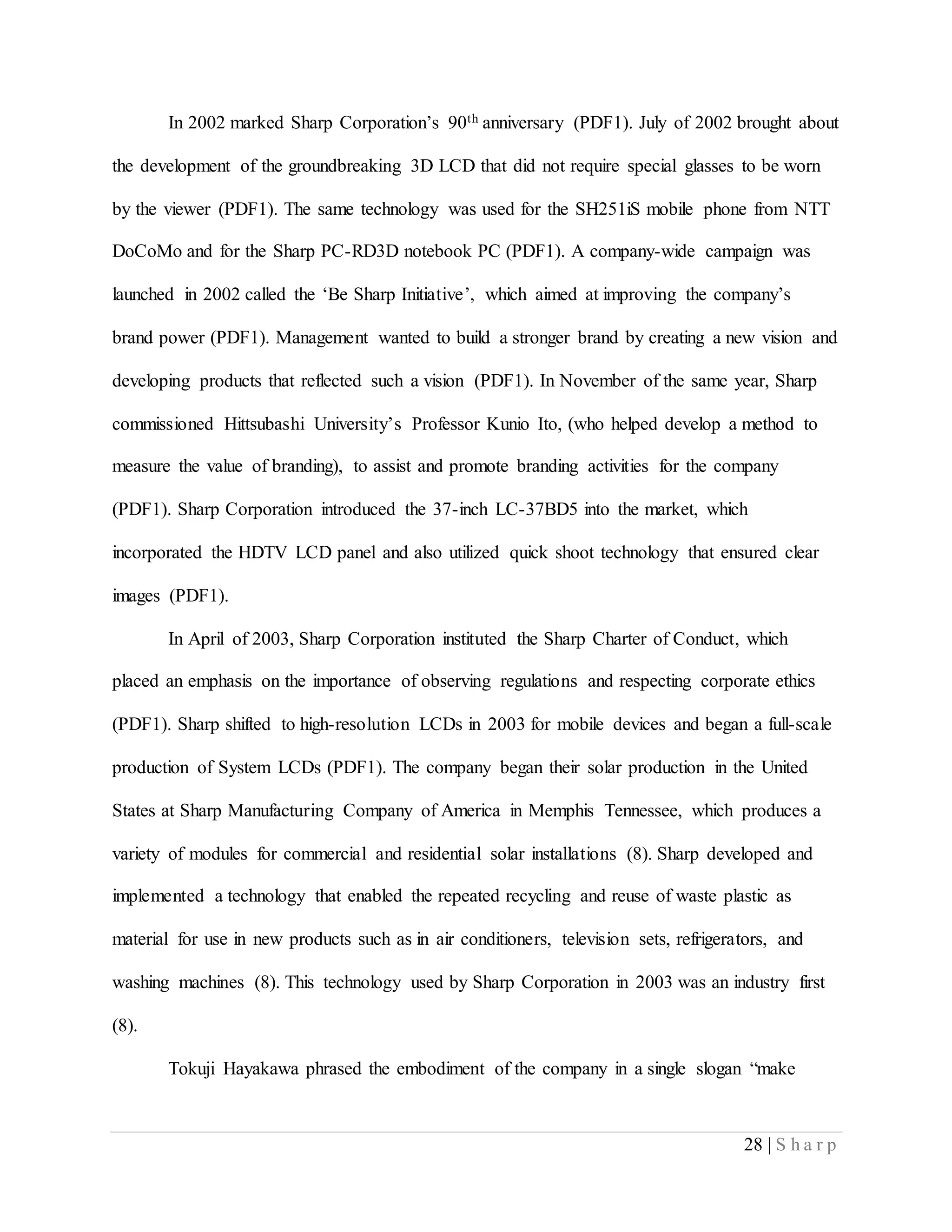 28 | S h a r p
In 2002 marked Sharp Corporation’s 90th anniversary (PDF1). July of 2002 brought about
the development of the groundbreaking 3D LCD that did not require special glasses to be worn
by the viewer (PDF1). The same technology was used for the SH251iS mobile phone from NTT
DoCoMo and for the Sharp PC-RD3D notebook PC (PDF1). A company-wide campaign was
launched in 2002 called the ‘Be Sharp Initiative’, which aimed at improving the company’s
brand power (PDF1). Management wanted to build a stronger brand by creating a new vision and
developing products that reflected such a vision (PDF1). In November of the same year, Sharp
commissioned Hittsubashi University’s Professor Kunio Ito, (who helped develop a method to
measure the value of branding), to assist and promote branding activities for the company
(PDF1). Sharp Corporation introduced the 37-inch LC-37BD5 into the market, which
incorporated the HDTV LCD panel and also utilized quick shoot technology that ensured clear
images (PDF1).
In April of 2003, Sharp Corporation instituted the Sharp Charter of Conduct, which
placed an emphasis on the importance of observing regulations and respecting corporate ethics
(PDF1). Sharp shifted to high-resolution LCDs in 2003 for mobile devices and began a full-scale
production of System LCDs (PDF1). The company began their solar production in the United
States at Sharp Manufacturing Company of America in Memphis Tennessee, which produces a
variety of modules for commercial and residential solar installations (8). Sharp developed and
implemented a technology that enabled the repeated recycling and reuse of waste plastic as
material for use in new products such as in air conditioners, television sets, refrigerators, and
washing machines (8). This technology used by Sharp Corporation in 2003 was an industry first
(8).
Tokuji Hayakawa phrased the embodiment of the company in a single slogan “make
 