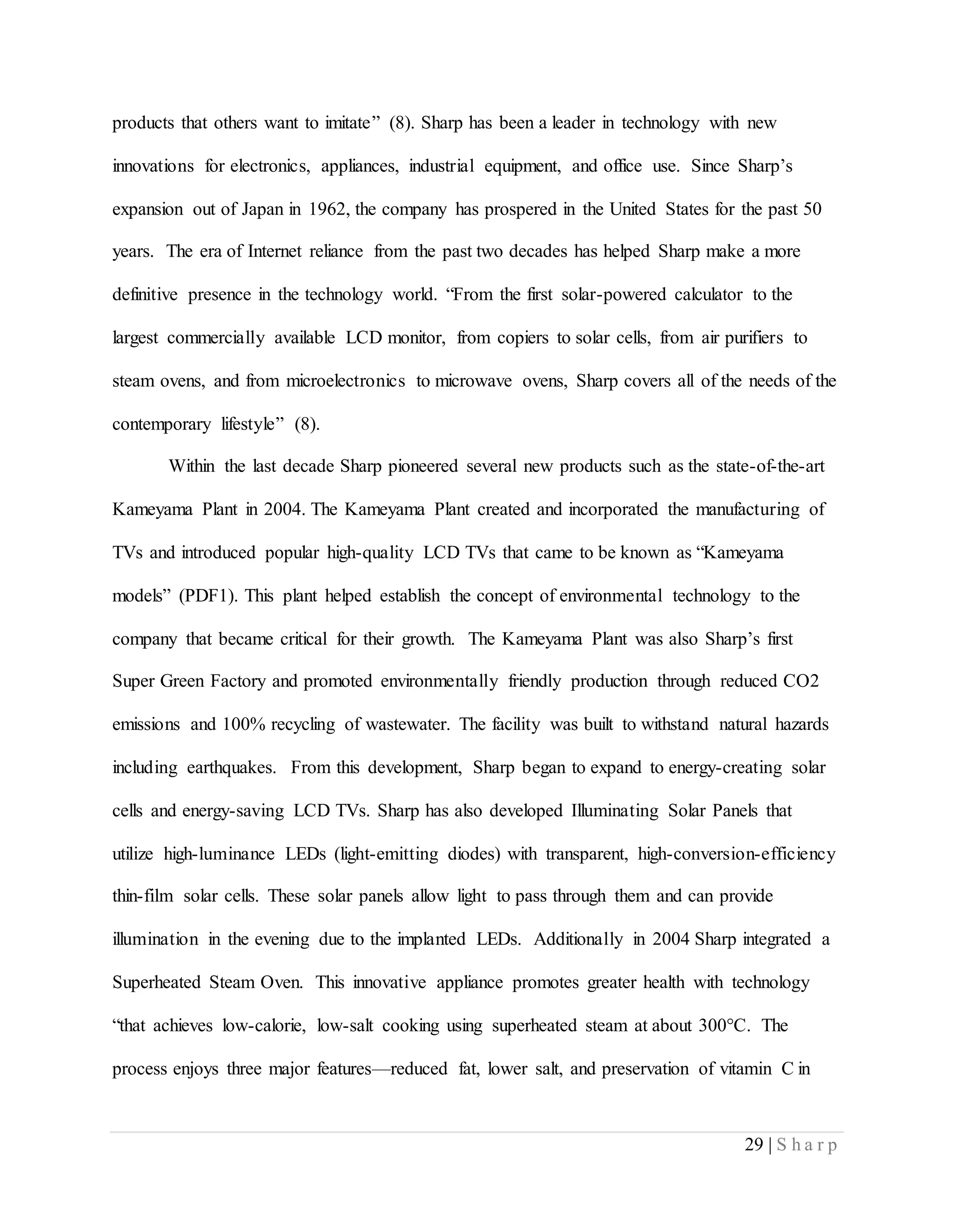 29 | S h a r p
products that others want to imitate” (8). Sharp has been a leader in technology with new
innovations for electronics, appliances, industrial equipment, and office use. Since Sharp’s
expansion out of Japan in 1962, the company has prospered in the United States for the past 50
years. The era of Internet reliance from the past two decades has helped Sharp make a more
definitive presence in the technology world. “From the first solar-powered calculator to the
largest commercially available LCD monitor, from copiers to solar cells, from air purifiers to
steam ovens, and from microelectronics to microwave ovens, Sharp covers all of the needs of the
contemporary lifestyle” (8).
Within the last decade Sharp pioneered several new products such as the state-of-the-art
Kameyama Plant in 2004. The Kameyama Plant created and incorporated the manufacturing of
TVs and introduced popular high-quality LCD TVs that came to be known as “Kameyama
models” (PDF1). This plant helped establish the concept of environmental technology to the
company that became critical for their growth. The Kameyama Plant was also Sharp’s first
Super Green Factory and promoted environmentally friendly production through reduced CO2
emissions and 100% recycling of wastewater. The facility was built to withstand natural hazards
including earthquakes. From this development, Sharp began to expand to energy-creating solar
cells and energy-saving LCD TVs. Sharp has also developed Illuminating Solar Panels that
utilize high-luminance LEDs (light-emitting diodes) with transparent, high-conversion-efficiency
thin-film solar cells. These solar panels allow light to pass through them and can provide
illumination in the evening due to the implanted LEDs. Additionally in 2004 Sharp integrated a
Superheated Steam Oven. This innovative appliance promotes greater health with technology
“that achieves low-calorie, low-salt cooking using superheated steam at about 300°C. The
process enjoys three major features—reduced fat, lower salt, and preservation of vitamin C in
 