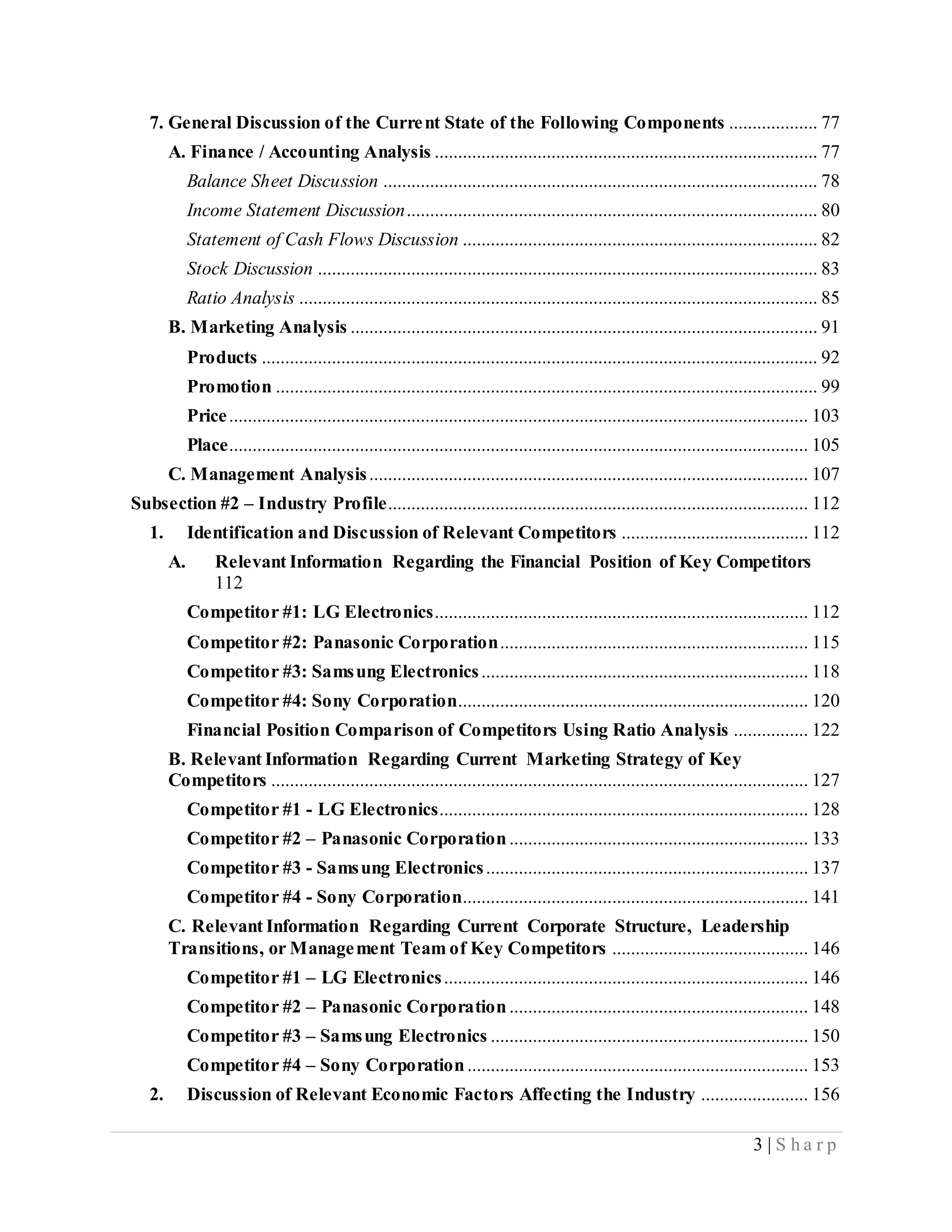3 | S h a r p
7. General Discussion of the Current State of the Following Components ................... 77
A. Finance / Accounting Analysis .................................................................................. 77
Balance Sheet Discussion ............................................................................................. 78
Income Statement Discussion........................................................................................ 80
Statement of Cash Flows Discussion ............................................................................ 82
Stock Discussion ........................................................................................................... 83
Ratio Analysis ............................................................................................................... 85
B. Marketing Analysis .................................................................................................... 91
Products ....................................................................................................................... 92
Promotion .................................................................................................................... 99
Price............................................................................................................................ 103
Place............................................................................................................................ 105
C. Management Analysis.............................................................................................. 107
Subsection #2 – Industry Profile.......................................................................................... 112
1. Identification and Discussion of Relevant Competitors ........................................ 112
A. Relevant Information Regarding the Financial Position of Key Competitors
112
Competitor #1: LG Electronics................................................................................ 112
Competitor #2: Panasonic Corporation.................................................................. 115
Competitor #3: Samsung Electronics...................................................................... 118
Competitor #4: Sony Corporation........................................................................... 120
Financial Position Comparison of Competitors Using Ratio Analysis ................ 122
B. Relevant Information Regarding Current Marketing Strategy of Key
Competitors ................................................................................................................... 127
Competitor #1 - LG Electronics............................................................................... 128
Competitor #2 – Panasonic Corporation................................................................ 133
Competitor #3 - Samsung Electronics..................................................................... 137
Competitor #4 - Sony Corporation.......................................................................... 141
C. Relevant Information Regarding Current Corporate Structure, Leadership
Transitions, or Management Team of Key Competitors .......................................... 146
Competitor #1 – LG Electronics.............................................................................. 146
Competitor #2 – Panasonic Corporation................................................................ 148
Competitor #3 – Samsung Electronics .................................................................... 150
Competitor #4 – Sony Corporation......................................................................... 153
2. Discussion of Relevant Economic Factors Affecting the Industry ....................... 156
 