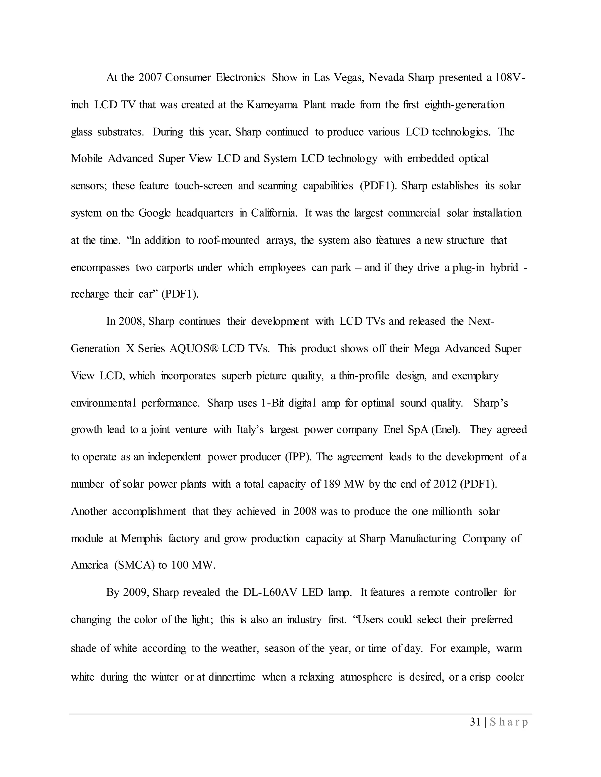31 | S h a r p
At the 2007 Consumer Electronics Show in Las Vegas, Nevada Sharp presented a 108V-
inch LCD TV that was created at the Kameyama Plant made from the first eighth-generation
glass substrates. During this year, Sharp continued to produce various LCD technologies. The
Mobile Advanced Super View LCD and System LCD technology with embedded optical
sensors; these feature touch-screen and scanning capabilities (PDF1). Sharp establishes its solar
system on the Google headquarters in California. It was the largest commercial solar installation
at the time. “In addition to roof-mounted arrays, the system also features a new structure that
encompasses two carports under which employees can park – and if they drive a plug-in hybrid -
recharge their car” (PDF1).
In 2008, Sharp continues their development with LCD TVs and released the Next-
Generation X Series AQUOS® LCD TVs. This product shows off their Mega Advanced Super
View LCD, which incorporates superb picture quality, a thin-profile design, and exemplary
environmental performance. Sharp uses 1-Bit digital amp for optimal sound quality. Sharp’s
growth lead to a joint venture with Italy’s largest power company Enel SpA (Enel). They agreed
to operate as an independent power producer (IPP). The agreement leads to the development of a
number of solar power plants with a total capacity of 189 MW by the end of 2012 (PDF1).
Another accomplishment that they achieved in 2008 was to produce the one millionth solar
module at Memphis factory and grow production capacity at Sharp Manufacturing Company of
America (SMCA) to 100 MW.
By 2009, Sharp revealed the DL-L60AV LED lamp. It features a remote controller for
changing the color of the light; this is also an industry first. “Users could select their preferred
shade of white according to the weather, season of the year, or time of day. For example, warm
white during the winter or at dinnertime when a relaxing atmosphere is desired, or a crisp cooler
 