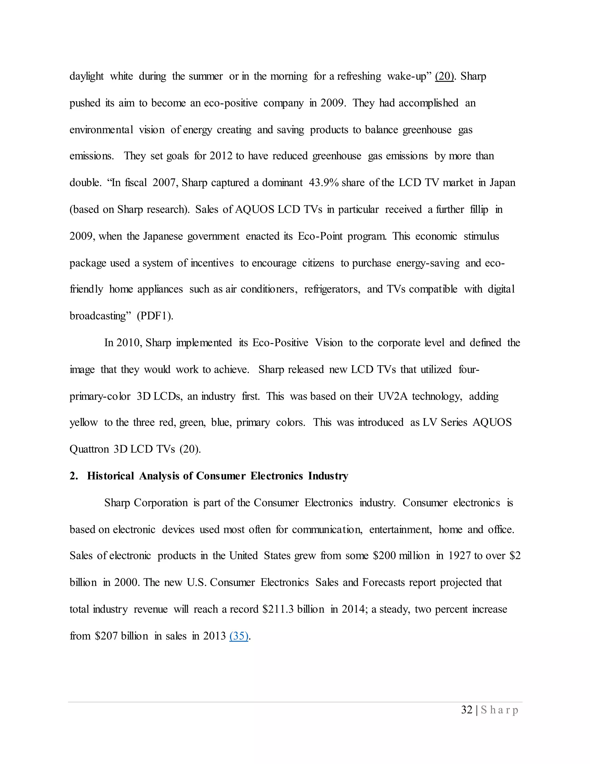 32 | S h a r p
daylight white during the summer or in the morning for a refreshing wake-up” (20). Sharp
pushed its aim to become an eco-positive company in 2009. They had accomplished an
environmental vision of energy creating and saving products to balance greenhouse gas
emissions. They set goals for 2012 to have reduced greenhouse gas emissions by more than
double. “In fiscal 2007, Sharp captured a dominant 43.9% share of the LCD TV market in Japan
(based on Sharp research). Sales of AQUOS LCD TVs in particular received a further fillip in
2009, when the Japanese government enacted its Eco-Point program. This economic stimulus
package used a system of incentives to encourage citizens to purchase energy-saving and eco-
friendly home appliances such as air conditioners, refrigerators, and TVs compatible with digital
broadcasting” (PDF1).
In 2010, Sharp implemented its Eco-Positive Vision to the corporate level and defined the
image that they would work to achieve. Sharp released new LCD TVs that utilized four-
primary-color 3D LCDs, an industry first. This was based on their UV2A technology, adding
yellow to the three red, green, blue, primary colors. This was introduced as LV Series AQUOS
Quattron 3D LCD TVs (20).
2. Historical Analysis of Consumer Electronics Industry
Sharp Corporation is part of the Consumer Electronics industry. Consumer electronics is
based on electronic devices used most often for communication, entertainment, home and office.
Sales of electronic products in the United States grew from some $200 million in 1927 to over $2
billion in 2000. The new U.S. Consumer Electronics Sales and Forecasts report projected that
total industry revenue will reach a record $211.3 billion in 2014; a steady, two percent increase
from $207 billion in sales in 2013 (35).
 