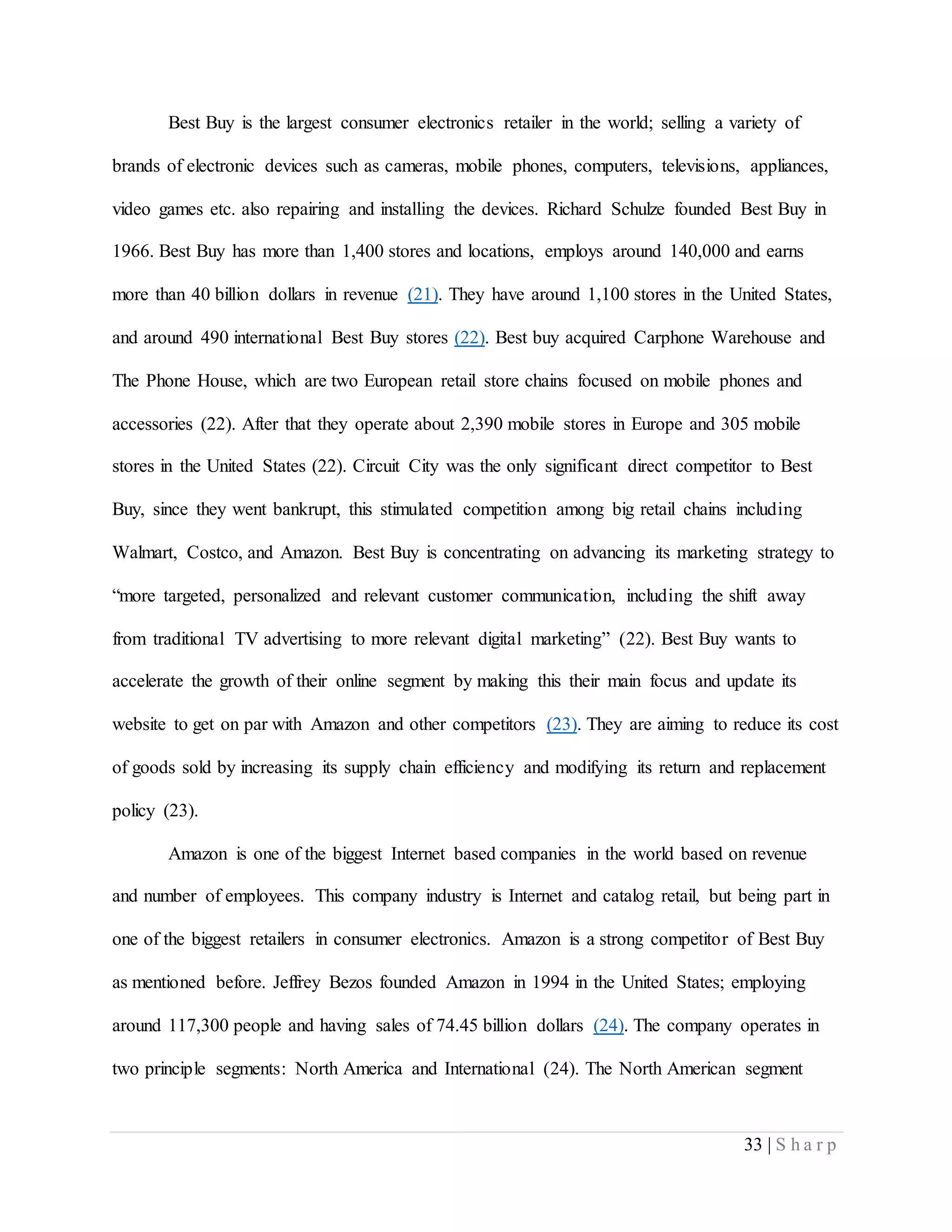 33 | S h a r p
Best Buy is the largest consumer electronics retailer in the world; selling a variety of
brands of electronic devices such as cameras, mobile phones, computers, televisions, appliances,
video games etc. also repairing and installing the devices. Richard Schulze founded Best Buy in
1966. Best Buy has more than 1,400 stores and locations, employs around 140,000 and earns
more than 40 billion dollars in revenue (21). They have around 1,100 stores in the United States,
and around 490 international Best Buy stores (22). Best buy acquired Carphone Warehouse and
The Phone House, which are two European retail store chains focused on mobile phones and
accessories (22). After that they operate about 2,390 mobile stores in Europe and 305 mobile
stores in the United States (22). Circuit City was the only significant direct competitor to Best
Buy, since they went bankrupt, this stimulated competition among big retail chains including
Walmart, Costco, and Amazon. Best Buy is concentrating on advancing its marketing strategy to
“more targeted, personalized and relevant customer communication, including the shift away
from traditional TV advertising to more relevant digital marketing” (22). Best Buy wants to
accelerate the growth of their online segment by making this their main focus and update its
website to get on par with Amazon and other competitors (23). They are aiming to reduce its cost
of goods sold by increasing its supply chain efficiency and modifying its return and replacement
policy (23).
Amazon is one of the biggest Internet based companies in the world based on revenue
and number of employees. This company industry is Internet and catalog retail, but being part in
one of the biggest retailers in consumer electronics. Amazon is a strong competitor of Best Buy
as mentioned before. Jeffrey Bezos founded Amazon in 1994 in the United States; employing
around 117,300 people and having sales of 74.45 billion dollars (24). The company operates in
two principle segments: North America and International (24). The North American segment
 