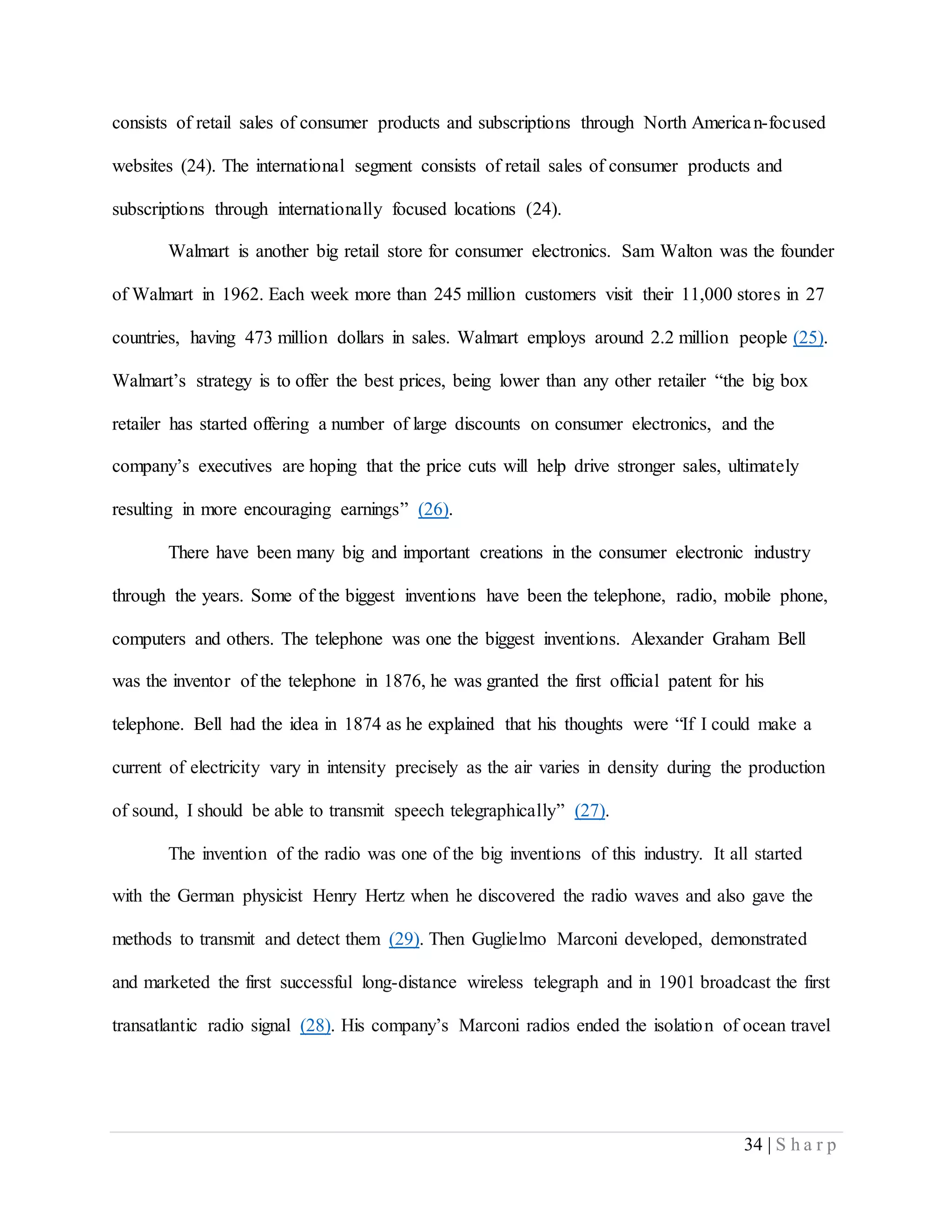 34 | S h a r p
consists of retail sales of consumer products and subscriptions through North American-focused
websites (24). The international segment consists of retail sales of consumer products and
subscriptions through internationally focused locations (24).
Walmart is another big retail store for consumer electronics. Sam Walton was the founder
of Walmart in 1962. Each week more than 245 million customers visit their 11,000 stores in 27
countries, having 473 million dollars in sales. Walmart employs around 2.2 million people (25).
Walmart’s strategy is to offer the best prices, being lower than any other retailer “the big box
retailer has started offering a number of large discounts on consumer electronics, and the
company’s executives are hoping that the price cuts will help drive stronger sales, ultimately
resulting in more encouraging earnings” (26).
There have been many big and important creations in the consumer electronic industry
through the years. Some of the biggest inventions have been the telephone, radio, mobile phone,
computers and others. The telephone was one the biggest inventions. Alexander Graham Bell
was the inventor of the telephone in 1876, he was granted the first official patent for his
telephone. Bell had the idea in 1874 as he explained that his thoughts were “If I could make a
current of electricity vary in intensity precisely as the air varies in density during the production
of sound, I should be able to transmit speech telegraphically” (27).
The invention of the radio was one of the big inventions of this industry. It all started
with the German physicist Henry Hertz when he discovered the radio waves and also gave the
methods to transmit and detect them (29). Then Guglielmo Marconi developed, demonstrated
and marketed the first successful long-distance wireless telegraph and in 1901 broadcast the first
transatlantic radio signal (28). His company’s Marconi radios ended the isolation of ocean travel
 