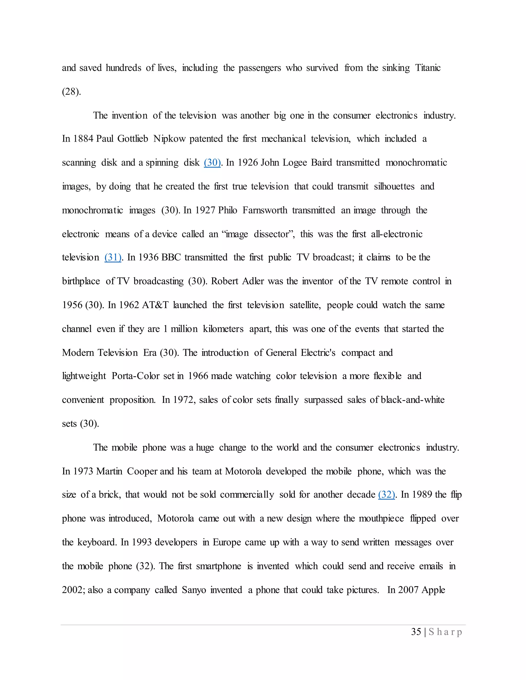 35 | S h a r p
and saved hundreds of lives, including the passengers who survived from the sinking Titanic
(28).
The invention of the television was another big one in the consumer electronics industry.
In 1884 Paul Gottlieb Nipkow patented the first mechanical television, which included a
scanning disk and a spinning disk (30). In 1926 John Logee Baird transmitted monochromatic
images, by doing that he created the first true television that could transmit silhouettes and
monochromatic images (30). In 1927 Philo Farnsworth transmitted an image through the
electronic means of a device called an “image dissector”, this was the first all-electronic
television (31). In 1936 BBC transmitted the first public TV broadcast; it claims to be the
birthplace of TV broadcasting (30). Robert Adler was the inventor of the TV remote control in
1956 (30). In 1962 AT&T launched the first television satellite, people could watch the same
channel even if they are 1 million kilometers apart, this was one of the events that started the
Modern Television Era (30). The introduction of General Electric's compact and
lightweight Porta-Color set in 1966 made watching color television a more flexible and
convenient proposition. In 1972, sales of color sets finally surpassed sales of black-and-white
sets (30).
The mobile phone was a huge change to the world and the consumer electronics industry.
In 1973 Martin Cooper and his team at Motorola developed the mobile phone, which was the
size of a brick, that would not be sold commercially sold for another decade (32). In 1989 the flip
phone was introduced, Motorola came out with a new design where the mouthpiece flipped over
the keyboard. In 1993 developers in Europe came up with a way to send written messages over
the mobile phone (32). The first smartphone is invented which could send and receive emails in
2002; also a company called Sanyo invented a phone that could take pictures. In 2007 Apple
 