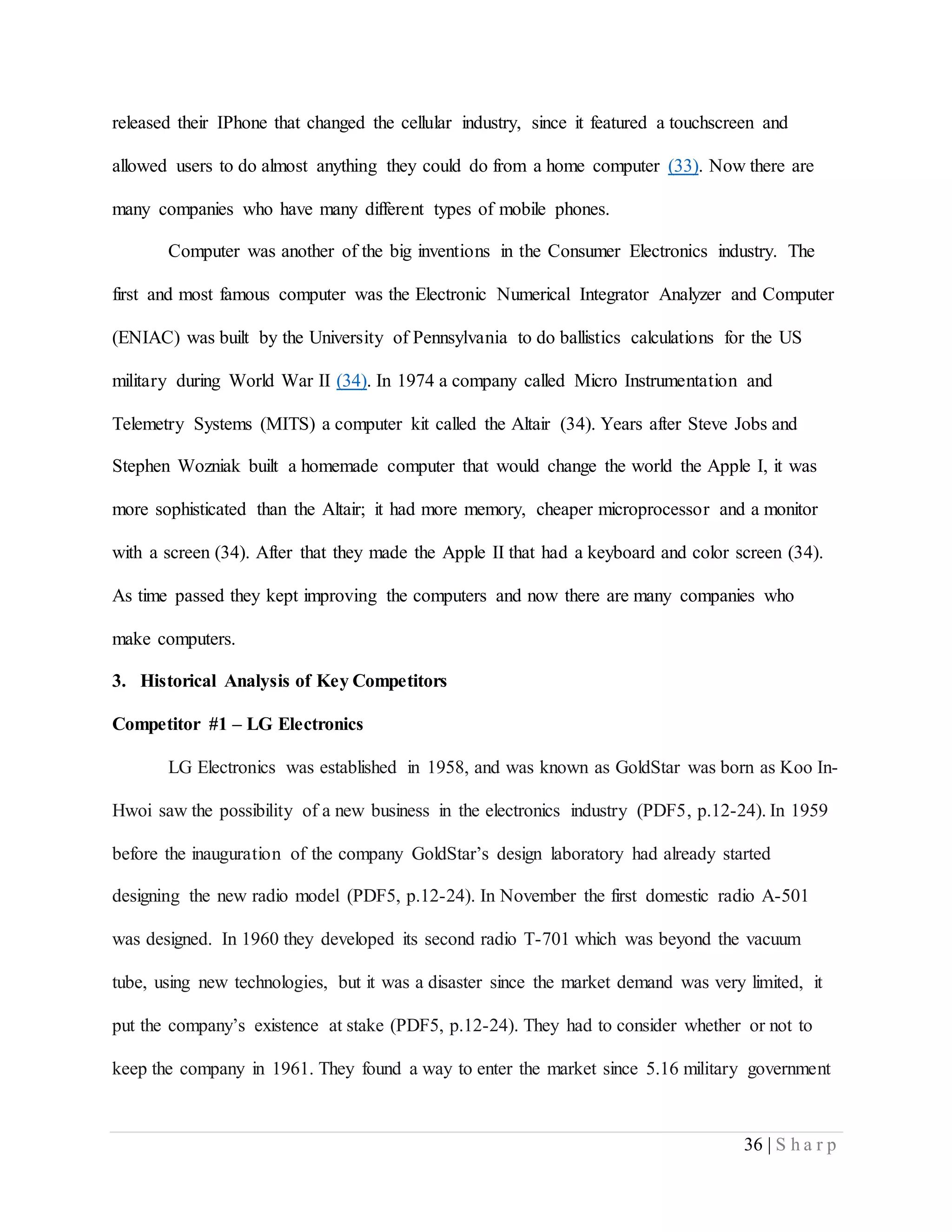 36 | S h a r p
released their IPhone that changed the cellular industry, since it featured a touchscreen and
allowed users to do almost anything they could do from a home computer (33). Now there are
many companies who have many different types of mobile phones.
Computer was another of the big inventions in the Consumer Electronics industry. The
first and most famous computer was the Electronic Numerical Integrator Analyzer and Computer
(ENIAC) was built by the University of Pennsylvania to do ballistics calculations for the US
military during World War II (34). In 1974 a company called Micro Instrumentation and
Telemetry Systems (MITS) a computer kit called the Altair (34). Years after Steve Jobs and
Stephen Wozniak built a homemade computer that would change the world the Apple I, it was
more sophisticated than the Altair; it had more memory, cheaper microprocessor and a monitor
with a screen (34). After that they made the Apple II that had a keyboard and color screen (34).
As time passed they kept improving the computers and now there are many companies who
make computers.
3. Historical Analysis of Key Competitors
Competitor #1 – LG Electronics
LG Electronics was established in 1958, and was known as GoldStar was born as Koo In-
Hwoi saw the possibility of a new business in the electronics industry (PDF5, p.12-24). In 1959
before the inauguration of the company GoldStar’s design laboratory had already started
designing the new radio model (PDF5, p.12-24). In November the first domestic radio A-501
was designed. In 1960 they developed its second radio T-701 which was beyond the vacuum
tube, using new technologies, but it was a disaster since the market demand was very limited, it
put the company’s existence at stake (PDF5, p.12-24). They had to consider whether or not to
keep the company in 1961. They found a way to enter the market since 5.16 military government
 