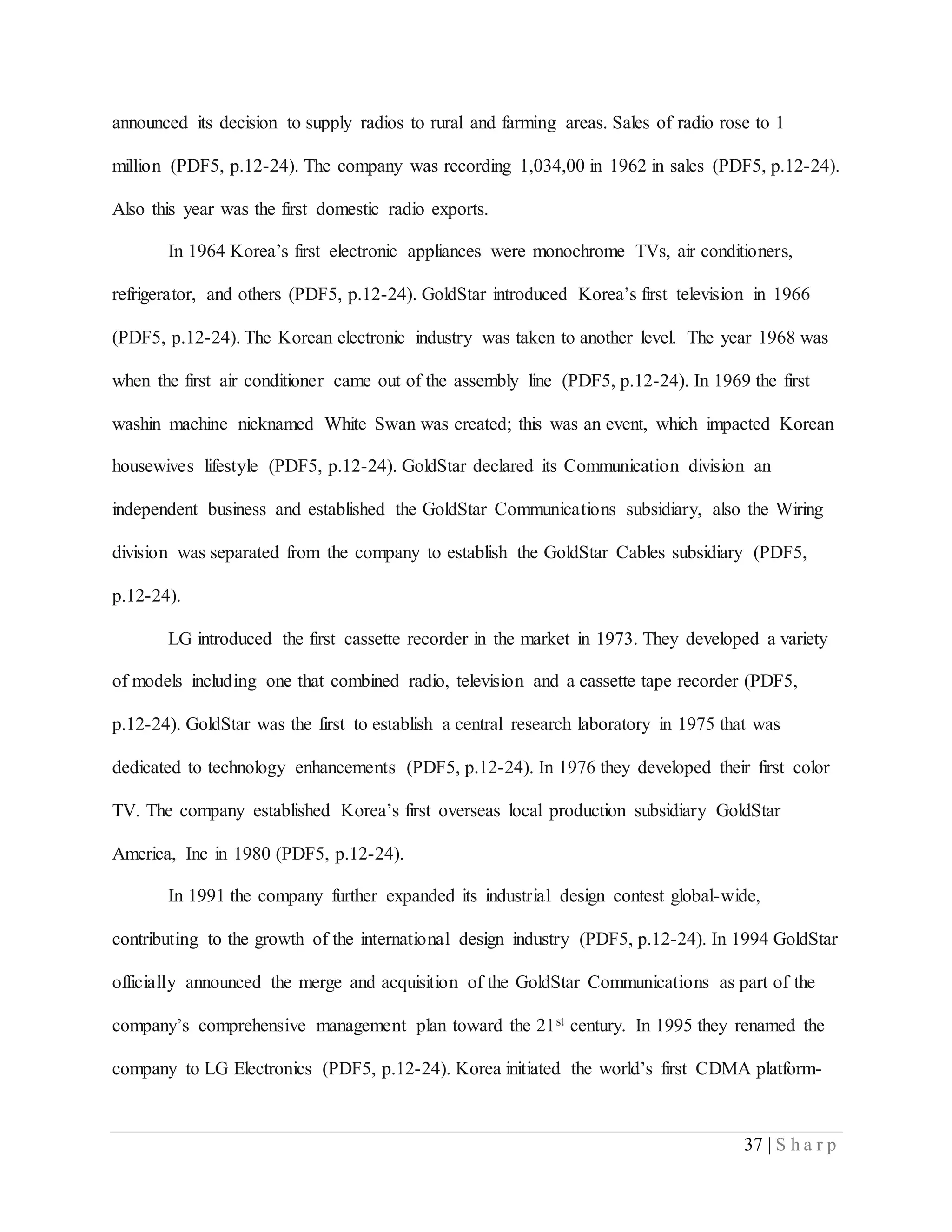 37 | S h a r p
announced its decision to supply radios to rural and farming areas. Sales of radio rose to 1
million (PDF5, p.12-24). The company was recording 1,034,00 in 1962 in sales (PDF5, p.12-24).
Also this year was the first domestic radio exports.
In 1964 Korea’s first electronic appliances were monochrome TVs, air conditioners,
refrigerator, and others (PDF5, p.12-24). GoldStar introduced Korea’s first television in 1966
(PDF5, p.12-24). The Korean electronic industry was taken to another level. The year 1968 was
when the first air conditioner came out of the assembly line (PDF5, p.12-24). In 1969 the first
washin machine nicknamed White Swan was created; this was an event, which impacted Korean
housewives lifestyle (PDF5, p.12-24). GoldStar declared its Communication division an
independent business and established the GoldStar Communications subsidiary, also the Wiring
division was separated from the company to establish the GoldStar Cables subsidiary (PDF5,
p.12-24).
LG introduced the first cassette recorder in the market in 1973. They developed a variety
of models including one that combined radio, television and a cassette tape recorder (PDF5,
p.12-24). GoldStar was the first to establish a central research laboratory in 1975 that was
dedicated to technology enhancements (PDF5, p.12-24). In 1976 they developed their first color
TV. The company established Korea’s first overseas local production subsidiary GoldStar
America, Inc in 1980 (PDF5, p.12-24).
In 1991 the company further expanded its industrial design contest global-wide,
contributing to the growth of the international design industry (PDF5, p.12-24). In 1994 GoldStar
officially announced the merge and acquisition of the GoldStar Communications as part of the
company’s comprehensive management plan toward the 21st century. In 1995 they renamed the
company to LG Electronics (PDF5, p.12-24). Korea initiated the world’s first CDMA platform-
 