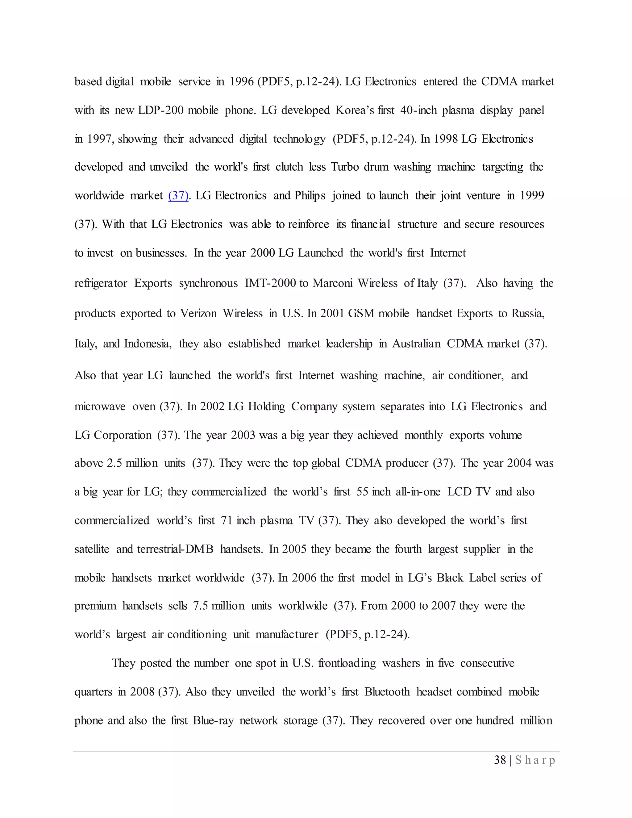38 | S h a r p
based digital mobile service in 1996 (PDF5, p.12-24). LG Electronics entered the CDMA market
with its new LDP-200 mobile phone. LG developed Korea’s first 40-inch plasma display panel
in 1997, showing their advanced digital technology (PDF5, p.12-24). In 1998 LG Electronics
developed and unveiled the world's first clutch less Turbo drum washing machine targeting the
worldwide market (37). LG Electronics and Philips joined to launch their joint venture in 1999
(37). With that LG Electronics was able to reinforce its financial structure and secure resources
to invest on businesses. In the year 2000 LG Launched the world's first Internet
refrigerator Exports synchronous IMT-2000 to Marconi Wireless of Italy (37).  Also having the
products exported to Verizon Wireless in U.S. In 2001 GSM mobile handset Exports to Russia,
Italy, and Indonesia, they also established market leadership in Australian CDMA market (37).
Also that year LG launched the world's first Internet washing machine, air conditioner, and
microwave oven (37). In 2002 LG Holding Company system separates into LG Electronics and
LG Corporation (37). The year 2003 was a big year they achieved monthly exports volume
above 2.5 million units (37). They were the top global CDMA producer (37). The year 2004 was
a big year for LG; they commercialized the world’s first 55 inch all-in-one LCD TV and also
commercialized world’s first 71 inch plasma TV (37). They also developed the world’s first
satellite and terrestrial-DMB handsets. In 2005 they became the fourth largest supplier in the
mobile handsets market worldwide (37). In 2006 the first model in LG’s Black Label series of
premium handsets sells 7.5 million units worldwide (37). From 2000 to 2007 they were the
world’s largest air conditioning unit manufacturer (PDF5, p.12-24).
They posted the number one spot in U.S. frontloading washers in five consecutive
quarters in 2008 (37). Also they unveiled the world’s first Bluetooth headset combined mobile
phone and also the first Blue-ray network storage (37). They recovered over one hundred million
 