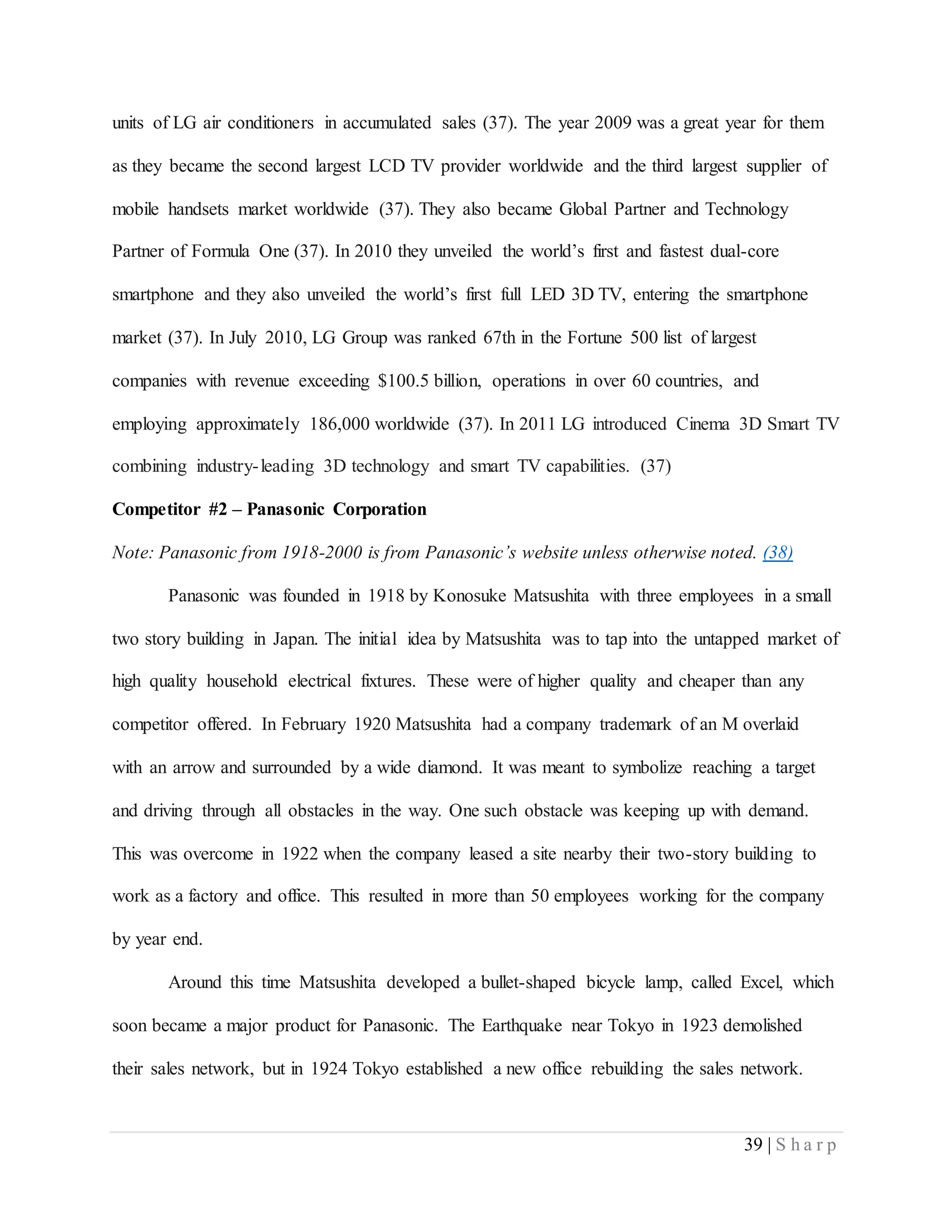 39 | S h a r p
units of LG air conditioners in accumulated sales (37). The year 2009 was a great year for them
as they became the second largest LCD TV provider worldwide and the third largest supplier of
mobile handsets market worldwide (37). They also became Global Partner and Technology
Partner of Formula One (37). In 2010 they unveiled the world’s first and fastest dual-core
smartphone and they also unveiled the world’s first full LED 3D TV, entering the smartphone
market (37). In July 2010, LG Group was ranked 67th in the Fortune 500 list of largest
companies with revenue exceeding $100.5 billion, operations in over 60 countries, and
employing approximately 186,000 worldwide (37). In 2011 LG introduced Cinema 3D Smart TV
combining industry-leading 3D technology and smart TV capabilities. (37)
Competitor #2 – Panasonic Corporation
Note: Panasonic from 1918-2000 is from Panasonic’s website unless otherwise noted. (38)
Panasonic was founded in 1918 by Konosuke Matsushita with three employees in a small
two story building in Japan. The initial idea by Matsushita was to tap into the untapped market of
high quality household electrical fixtures. These were of higher quality and cheaper than any
competitor offered. In February 1920 Matsushita had a company trademark of an M overlaid
with an arrow and surrounded by a wide diamond. It was meant to symbolize reaching a target
and driving through all obstacles in the way. One such obstacle was keeping up with demand.
This was overcome in 1922 when the company leased a site nearby their two-story building to
work as a factory and office. This resulted in more than 50 employees working for the company
by year end.
Around this time Matsushita developed a bullet-shaped bicycle lamp, called Excel, which
soon became a major product for Panasonic. The Earthquake near Tokyo in 1923 demolished
their sales network, but in 1924 Tokyo established a new office rebuilding the sales network.
 