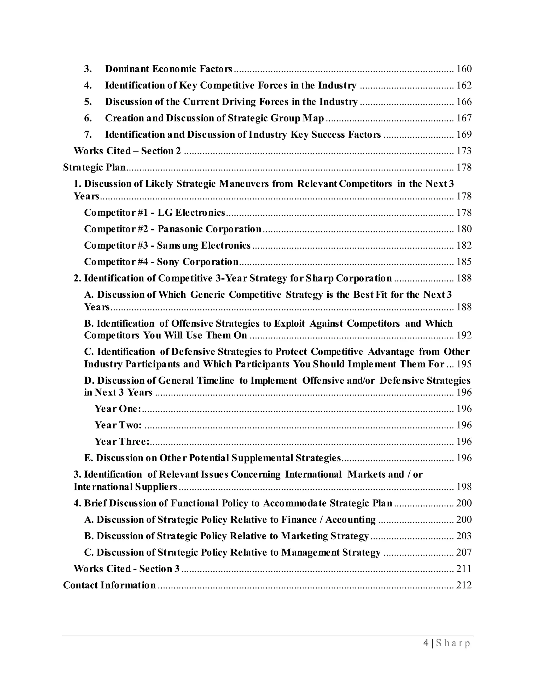 4 | S h a r p
3. Dominant Economic Factors.................................................................................... 160
4. Identification of Key Competitive Forces in the Industry .................................... 162
5. Discussion of the Current Driving Forces in the Industry .................................... 166
6. Creation and Discussion of Strategic Group Map................................................. 167
7. Identification and Discussion of Industry Key Success Factors ........................... 169
Works Cited – Section 2 ....................................................................................................... 173
Strategic Plan............................................................................................................................. 178
1. Discussion of Likely Strategic Maneuvers from Relevant Competitors in the Next 3
Years....................................................................................................................................... 178
Competitor #1 - LG Electronics....................................................................................... 178
Competitor #2 - Panasonic Corporation......................................................................... 180
Competitor #3 - Samsung Electronics............................................................................. 182
Competitor #4 - Sony Corporation.................................................................................. 185
2. Identification of Competitive 3-Year Strategy for Sharp Corporation ....................... 188
A. Discussion of Which Generic Competitive Strategy is the Best Fit for the Next 3
Years................................................................................................................................... 188
B. Identification of Offensive Strategies to Exploit Against Competitors and Which
Competitors You Will Use Them On .............................................................................. 192
C. Identification of Defensive Strategies to Protect Competitive Advantage from Other
Industry Participants and Which Participants You Should Implement Them For ... 195
D. Discussion of General Timeline to Implement Offensive and/or Defensive Strategies
in Next 3 Years .................................................................................................................. 196
Year One:....................................................................................................................... 196
Year Two: ...................................................................................................................... 196
Year Three:.................................................................................................................... 196
E. Discussion on Other Potential Supplemental Strategies........................................... 196
3. Identification of Relevant Issues Concerning International Markets and / or
International Suppliers......................................................................................................... 198
4. Brief Discussion of Functional Policy to Accommodate Strategic Plan....................... 200
A. Discussion of Strategic Policy Relative to Finance / Accounting ............................. 200
B. Discussion of Strategic Policy Relative to Marketing Strategy................................ 203
C. Discussion of Strategic Policy Relative to Management Strategy ........................... 207
Works Cited - Section 3........................................................................................................ 211
Contact Information................................................................................................................. 212
 