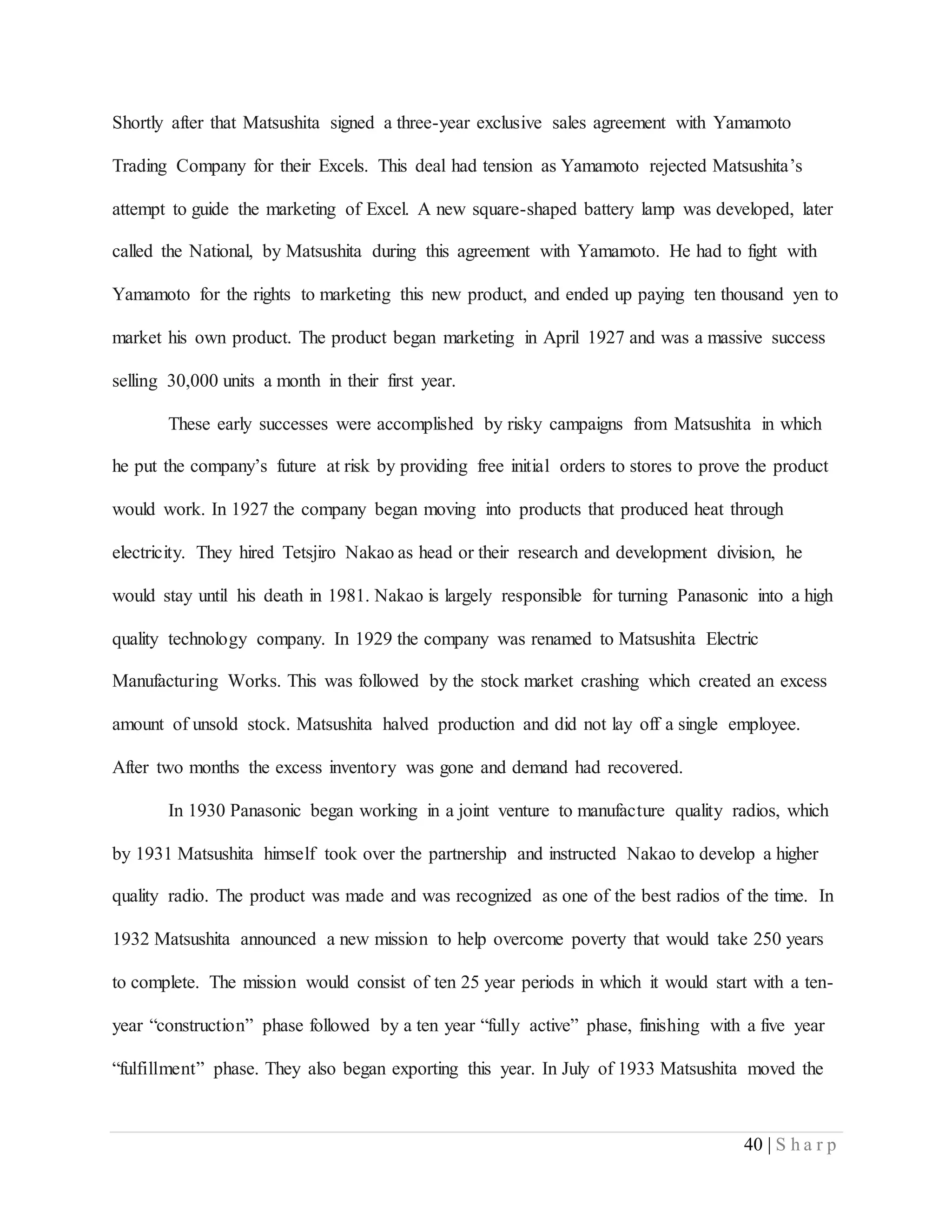 40 | S h a r p
Shortly after that Matsushita signed a three-year exclusive sales agreement with Yamamoto
Trading Company for their Excels. This deal had tension as Yamamoto rejected Matsushita’s
attempt to guide the marketing of Excel. A new square-shaped battery lamp was developed, later
called the National, by Matsushita during this agreement with Yamamoto. He had to fight with
Yamamoto for the rights to marketing this new product, and ended up paying ten thousand yen to
market his own product. The product began marketing in April 1927 and was a massive success
selling 30,000 units a month in their first year.
These early successes were accomplished by risky campaigns from Matsushita in which
he put the company’s future at risk by providing free initial orders to stores to prove the product
would work. In 1927 the company began moving into products that produced heat through
electricity. They hired Tetsjiro Nakao as head or their research and development division, he
would stay until his death in 1981. Nakao is largely responsible for turning Panasonic into a high
quality technology company. In 1929 the company was renamed to Matsushita Electric
Manufacturing Works. This was followed by the stock market crashing which created an excess
amount of unsold stock. Matsushita halved production and did not lay off a single employee.
After two months the excess inventory was gone and demand had recovered.
In 1930 Panasonic began working in a joint venture to manufacture quality radios, which
by 1931 Matsushita himself took over the partnership and instructed Nakao to develop a higher
quality radio. The product was made and was recognized as one of the best radios of the time. In
1932 Matsushita announced a new mission to help overcome poverty that would take 250 years
to complete. The mission would consist of ten 25 year periods in which it would start with a ten-
year “construction” phase followed by a ten year “fully active” phase, finishing with a five year
“fulfillment” phase. They also began exporting this year. In July of 1933 Matsushita moved the
 