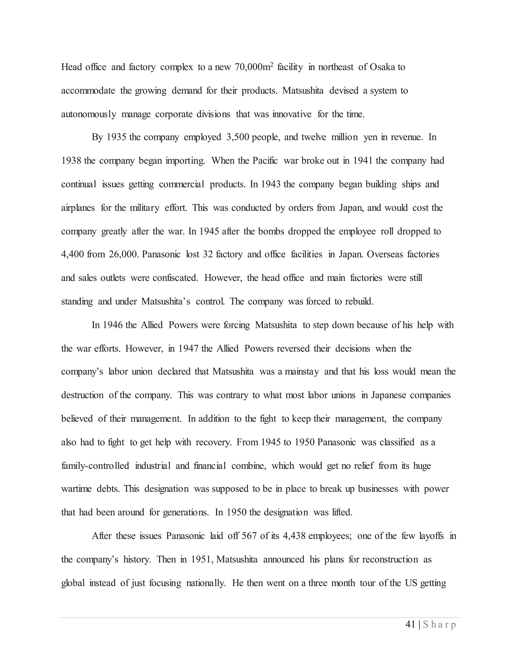 41 | S h a r p
Head office and factory complex to a new 70,000m2 facility in northeast of Osaka to
accommodate the growing demand for their products. Matsushita devised a system to
autonomously manage corporate divisions that was innovative for the time.
By 1935 the company employed 3,500 people, and twelve million yen in revenue. In
1938 the company began importing. When the Pacific war broke out in 1941 the company had
continual issues getting commercial products. In 1943 the company began building ships and
airplanes for the military effort. This was conducted by orders from Japan, and would cost the
company greatly after the war. In 1945 after the bombs dropped the employee roll dropped to
4,400 from 26,000. Panasonic lost 32 factory and office facilities in Japan. Overseas factories
and sales outlets were confiscated. However, the head office and main factories were still
standing and under Matsushita’s control. The company was forced to rebuild.
In 1946 the Allied Powers were forcing Matsushita to step down because of his help with
the war efforts. However, in 1947 the Allied Powers reversed their decisions when the
company’s labor union declared that Matsushita was a mainstay and that his loss would mean the
destruction of the company. This was contrary to what most labor unions in Japanese companies
believed of their management. In addition to the fight to keep their management, the company
also had to fight to get help with recovery. From 1945 to 1950 Panasonic was classified as a
family-controlled industrial and financial combine, which would get no relief from its huge
wartime debts. This designation was supposed to be in place to break up businesses with power
that had been around for generations. In 1950 the designation was lifted.
After these issues Panasonic laid off 567 of its 4,438 employees; one of the few layoffs in
the company’s history. Then in 1951, Matsushita announced his plans for reconstruction as
global instead of just focusing nationally. He then went on a three month tour of the US getting
 