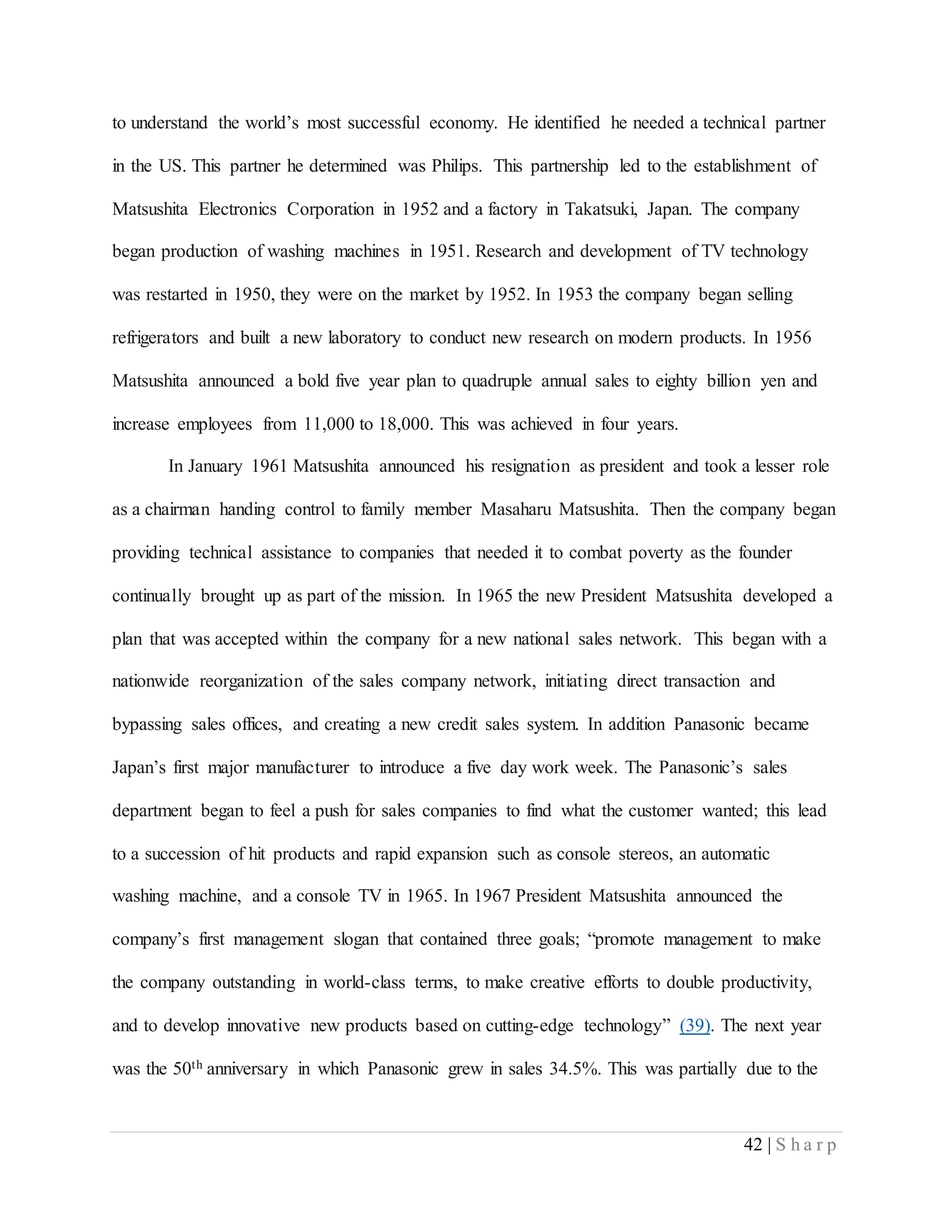 42 | S h a r p
to understand the world’s most successful economy. He identified he needed a technical partner
in the US. This partner he determined was Philips. This partnership led to the establishment of
Matsushita Electronics Corporation in 1952 and a factory in Takatsuki, Japan. The company
began production of washing machines in 1951. Research and development of TV technology
was restarted in 1950, they were on the market by 1952. In 1953 the company began selling
refrigerators and built a new laboratory to conduct new research on modern products. In 1956
Matsushita announced a bold five year plan to quadruple annual sales to eighty billion yen and
increase employees from 11,000 to 18,000. This was achieved in four years.
In January 1961 Matsushita announced his resignation as president and took a lesser role
as a chairman handing control to family member Masaharu Matsushita. Then the company began
providing technical assistance to companies that needed it to combat poverty as the founder
continually brought up as part of the mission. In 1965 the new President Matsushita developed a
plan that was accepted within the company for a new national sales network. This began with a
nationwide reorganization of the sales company network, initiating direct transaction and
bypassing sales offices, and creating a new credit sales system. In addition Panasonic became
Japan’s first major manufacturer to introduce a five day work week. The Panasonic’s sales
department began to feel a push for sales companies to find what the customer wanted; this lead
to a succession of hit products and rapid expansion such as console stereos, an automatic
washing machine, and a console TV in 1965. In 1967 President Matsushita announced the
company’s first management slogan that contained three goals; “promote management to make
the company outstanding in world-class terms, to make creative efforts to double productivity,
and to develop innovative new products based on cutting-edge technology” (39). The next year
was the 50th anniversary in which Panasonic grew in sales 34.5%. This was partially due to the
 