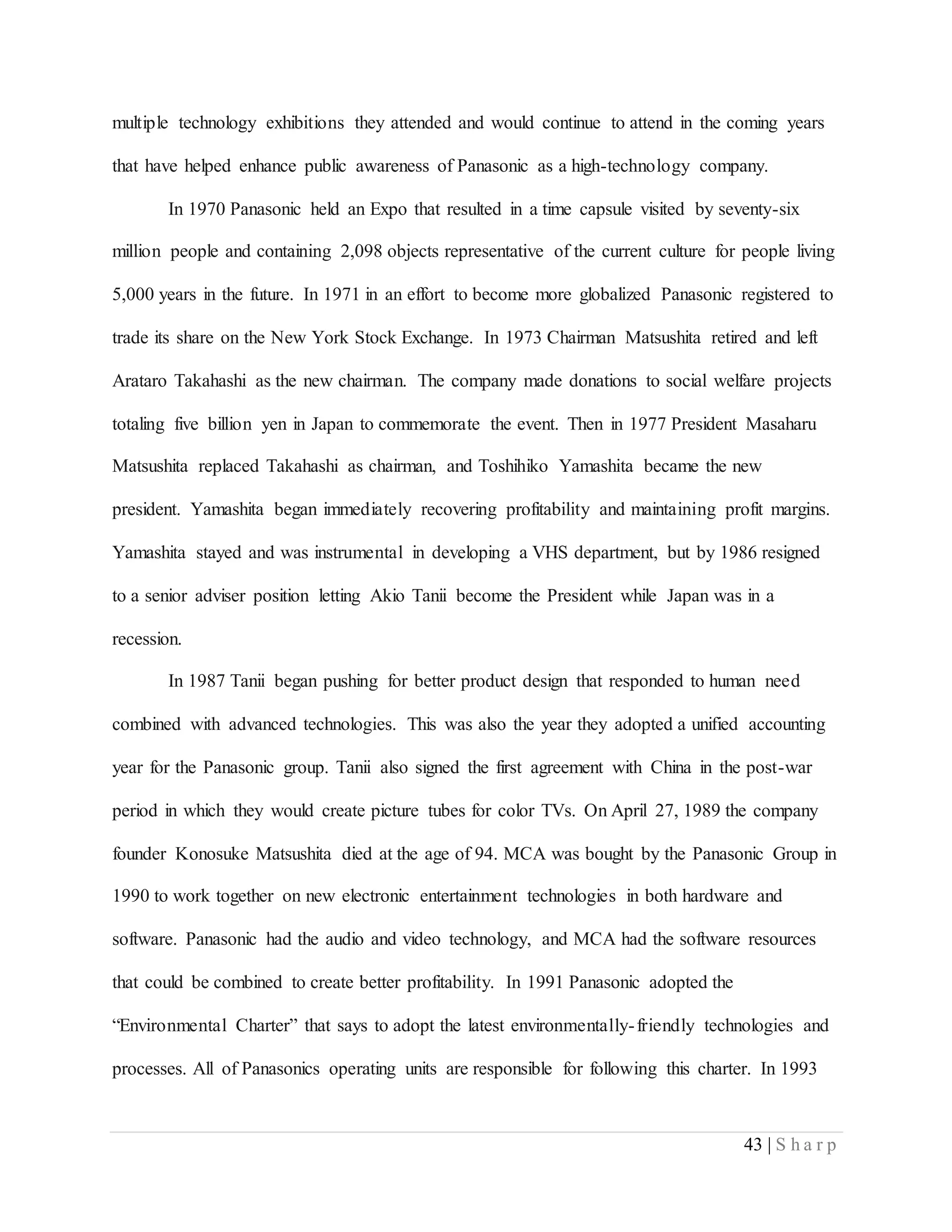 43 | S h a r p
multiple technology exhibitions they attended and would continue to attend in the coming years
that have helped enhance public awareness of Panasonic as a high-technology company.
In 1970 Panasonic held an Expo that resulted in a time capsule visited by seventy-six
million people and containing 2,098 objects representative of the current culture for people living
5,000 years in the future. In 1971 in an effort to become more globalized Panasonic registered to
trade its share on the New York Stock Exchange. In 1973 Chairman Matsushita retired and left
Arataro Takahashi as the new chairman. The company made donations to social welfare projects
totaling five billion yen in Japan to commemorate the event. Then in 1977 President Masaharu
Matsushita replaced Takahashi as chairman, and Toshihiko Yamashita became the new
president. Yamashita began immediately recovering profitability and maintaining profit margins.
Yamashita stayed and was instrumental in developing a VHS department, but by 1986 resigned
to a senior adviser position letting Akio Tanii become the President while Japan was in a
recession.
In 1987 Tanii began pushing for better product design that responded to human need
combined with advanced technologies. This was also the year they adopted a unified accounting
year for the Panasonic group. Tanii also signed the first agreement with China in the post-war
period in which they would create picture tubes for color TVs. On April 27, 1989 the company
founder Konosuke Matsushita died at the age of 94. MCA was bought by the Panasonic Group in
1990 to work together on new electronic entertainment technologies in both hardware and
software. Panasonic had the audio and video technology, and MCA had the software resources
that could be combined to create better profitability. In 1991 Panasonic adopted the
“Environmental Charter” that says to adopt the latest environmentally-friendly technologies and
processes. All of Panasonics operating units are responsible for following this charter. In 1993
 