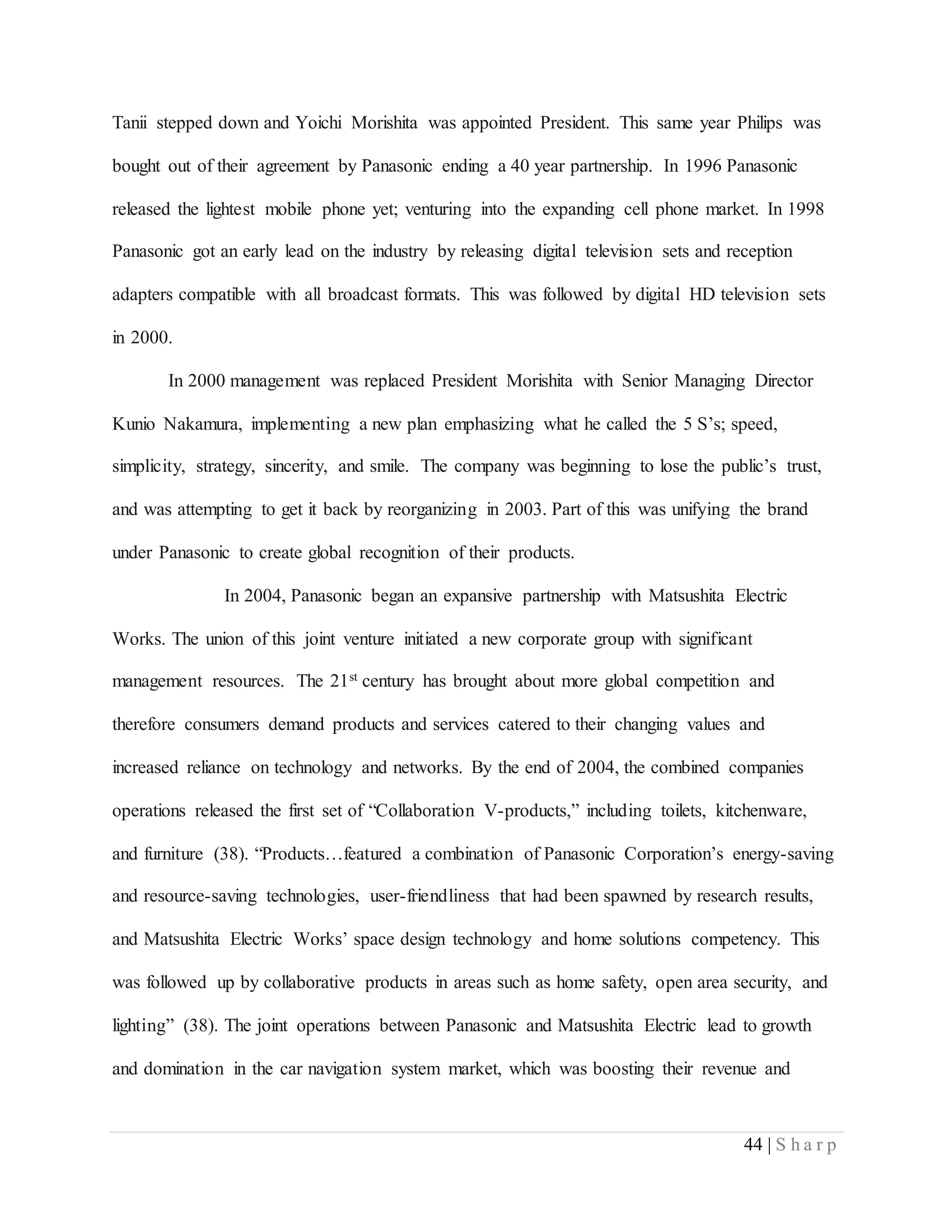 44 | S h a r p
Tanii stepped down and Yoichi Morishita was appointed President. This same year Philips was
bought out of their agreement by Panasonic ending a 40 year partnership. In 1996 Panasonic
released the lightest mobile phone yet; venturing into the expanding cell phone market. In 1998
Panasonic got an early lead on the industry by releasing digital television sets and reception
adapters compatible with all broadcast formats. This was followed by digital HD television sets
in 2000.
In 2000 management was replaced President Morishita with Senior Managing Director
Kunio Nakamura, implementing a new plan emphasizing what he called the 5 S’s; speed,
simplicity, strategy, sincerity, and smile. The company was beginning to lose the public’s trust,
and was attempting to get it back by reorganizing in 2003. Part of this was unifying the brand
under Panasonic to create global recognition of their products.
In 2004, Panasonic began an expansive partnership with Matsushita Electric
Works. The union of this joint venture initiated a new corporate group with significant
management resources. The 21st century has brought about more global competition and
therefore consumers demand products and services catered to their changing values and
increased reliance on technology and networks. By the end of 2004, the combined companies
operations released the first set of “Collaboration V-products,” including toilets, kitchenware,
and furniture (38). “Products…featured a combination of Panasonic Corporation’s energy-saving
and resource-saving technologies, user-friendliness that had been spawned by research results,
and Matsushita Electric Works’ space design technology and home solutions competency. This
was followed up by collaborative products in areas such as home safety, open area security, and
lighting” (38). The joint operations between Panasonic and Matsushita Electric lead to growth
and domination in the car navigation system market, which was boosting their revenue and
 