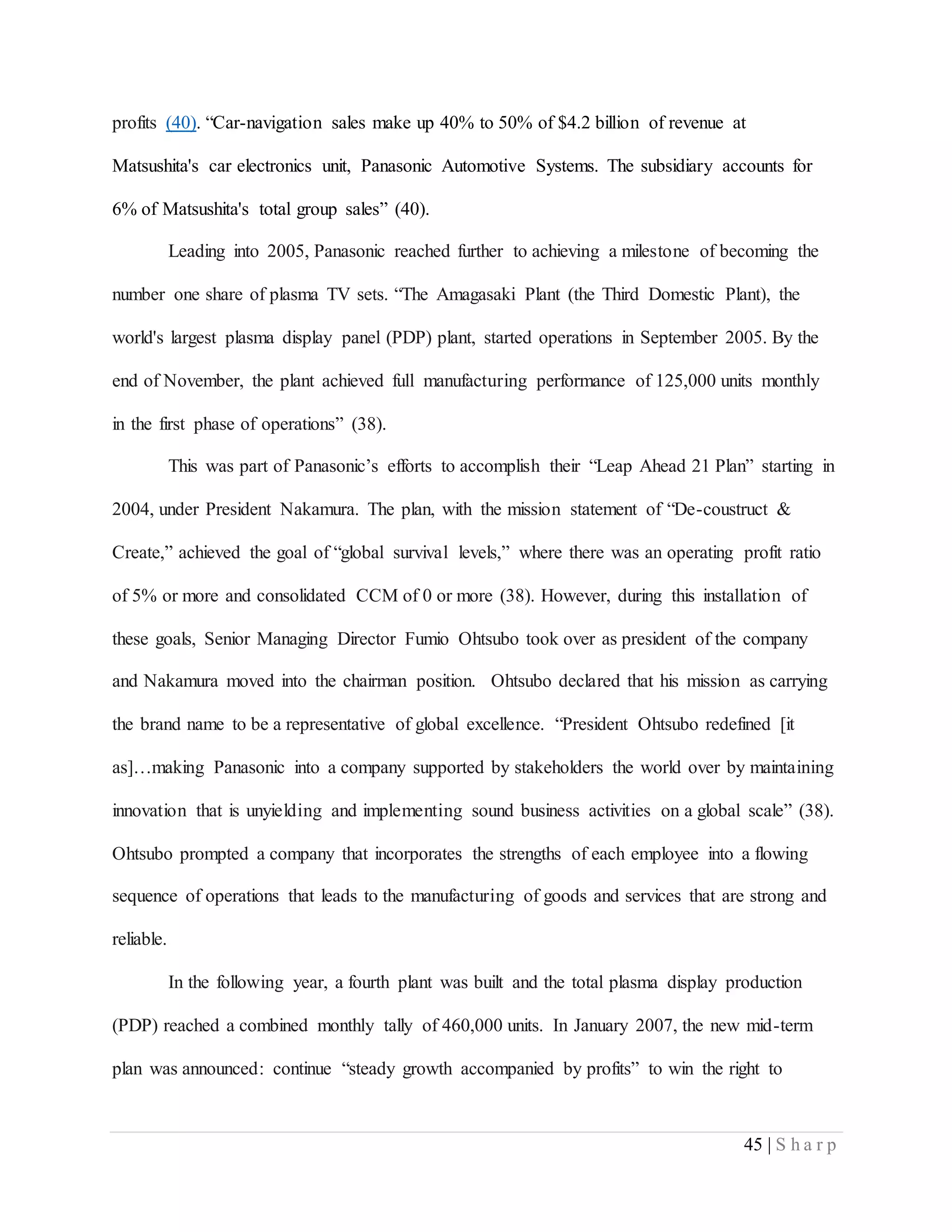 45 | S h a r p
profits (40). “Car-navigation sales make up 40% to 50% of $4.2 billion of revenue at
Matsushita's car electronics unit, Panasonic Automotive Systems. The subsidiary accounts for
6% of Matsushita's total group sales” (40).
Leading into 2005, Panasonic reached further to achieving a milestone of becoming the
number one share of plasma TV sets. “The Amagasaki Plant (the Third Domestic Plant), the
world's largest plasma display panel (PDP) plant, started operations in September 2005. By the
end of November, the plant achieved full manufacturing performance of 125,000 units monthly
in the first phase of operations” (38).
This was part of Panasonic’s efforts to accomplish their “Leap Ahead 21 Plan” starting in
2004, under President Nakamura. The plan, with the mission statement of “De-coustruct &
Create,” achieved the goal of “global survival levels,” where there was an operating profit ratio
of 5% or more and consolidated CCM of 0 or more (38). However, during this installation of
these goals, Senior Managing Director Fumio Ohtsubo took over as president of the company
and Nakamura moved into the chairman position. Ohtsubo declared that his mission as carrying
the brand name to be a representative of global excellence. “President Ohtsubo redefined [it
as]…making Panasonic into a company supported by stakeholders the world over by maintaining
innovation that is unyielding and implementing sound business activities on a global scale” (38).
Ohtsubo prompted a company that incorporates the strengths of each employee into a flowing
sequence of operations that leads to the manufacturing of goods and services that are strong and
reliable.
In the following year, a fourth plant was built and the total plasma display production
(PDP) reached a combined monthly tally of 460,000 units. In January 2007, the new mid-term
plan was announced: continue “steady growth accompanied by profits” to win the right to
 