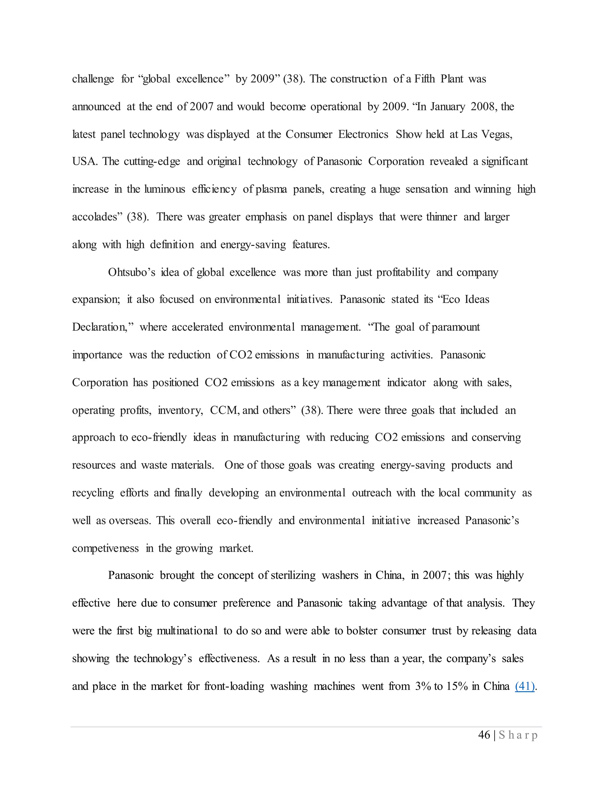 46 | S h a r p
challenge for “global excellence” by 2009” (38). The construction of a Fifth Plant was
announced at the end of 2007 and would become operational by 2009. “In January 2008, the
latest panel technology was displayed at the Consumer Electronics Show held at Las Vegas,
USA. The cutting-edge and original technology of Panasonic Corporation revealed a significant
increase in the luminous efficiency of plasma panels, creating a huge sensation and winning high
accolades” (38). There was greater emphasis on panel displays that were thinner and larger
along with high definition and energy-saving features.
Ohtsubo’s idea of global excellence was more than just profitability and company
expansion; it also focused on environmental initiatives. Panasonic stated its “Eco Ideas
Declaration,” where accelerated environmental management. “The goal of paramount
importance was the reduction of CO2 emissions in manufacturing activities. Panasonic
Corporation has positioned CO2 emissions as a key management indicator along with sales,
operating profits, inventory, CCM, and others” (38). There were three goals that included an
approach to eco-friendly ideas in manufacturing with reducing CO2 emissions and conserving
resources and waste materials. One of those goals was creating energy-saving products and
recycling efforts and finally developing an environmental outreach with the local community as
well as overseas. This overall eco-friendly and environmental initiative increased Panasonic’s
competiveness in the growing market.
Panasonic brought the concept of sterilizing washers in China, in 2007; this was highly
effective here due to consumer preference and Panasonic taking advantage of that analysis. They
were the first big multinational to do so and were able to bolster consumer trust by releasing data
showing the technology’s effectiveness. As a result in no less than a year, the company’s sales
and place in the market for front-loading washing machines went from 3% to 15% in China (41).
 