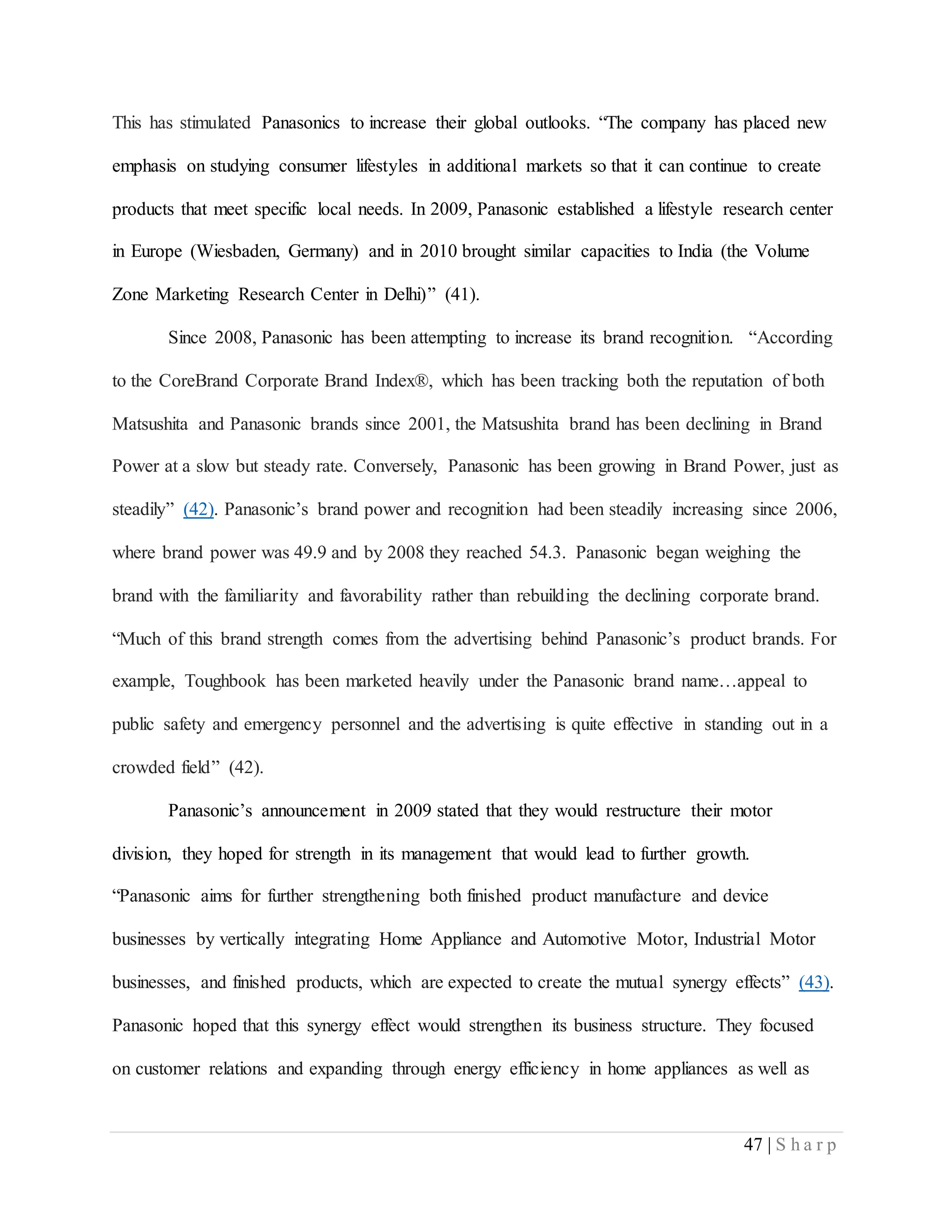47 | S h a r p
This has stimulated Panasonics to increase their global outlooks. “The company has placed new
emphasis on studying consumer lifestyles in additional markets so that it can continue to create
products that meet specific local needs. In 2009, Panasonic established a lifestyle research center
in Europe (Wiesbaden, Germany) and in 2010 brought similar capacities to India (the Volume
Zone Marketing Research Center in Delhi)” (41).
Since 2008, Panasonic has been attempting to increase its brand recognition. “According
to the CoreBrand Corporate Brand Index®, which has been tracking both the reputation of both
Matsushita and Panasonic brands since 2001, the Matsushita brand has been declining in Brand
Power at a slow but steady rate. Conversely, Panasonic has been growing in Brand Power, just as
steadily” (42). Panasonic’s brand power and recognition had been steadily increasing since 2006,
where brand power was 49.9 and by 2008 they reached 54.3. Panasonic began weighing the
brand with the familiarity and favorability rather than rebuilding the declining corporate brand.
“Much of this brand strength comes from the advertising behind Panasonic’s product brands. For
example, Toughbook has been marketed heavily under the Panasonic brand name…appeal to
public safety and emergency personnel and the advertising is quite effective in standing out in a
crowded field” (42).
Panasonic’s announcement in 2009 stated that they would restructure their motor
division, they hoped for strength in its management that would lead to further growth.
“Panasonic aims for further strengthening both finished product manufacture and device
businesses by vertically integrating Home Appliance and Automotive Motor, Industrial Motor
businesses, and finished products, which are expected to create the mutual synergy effects” (43).
Panasonic hoped that this synergy effect would strengthen its business structure. They focused
on customer relations and expanding through energy efficiency in home appliances as well as
 