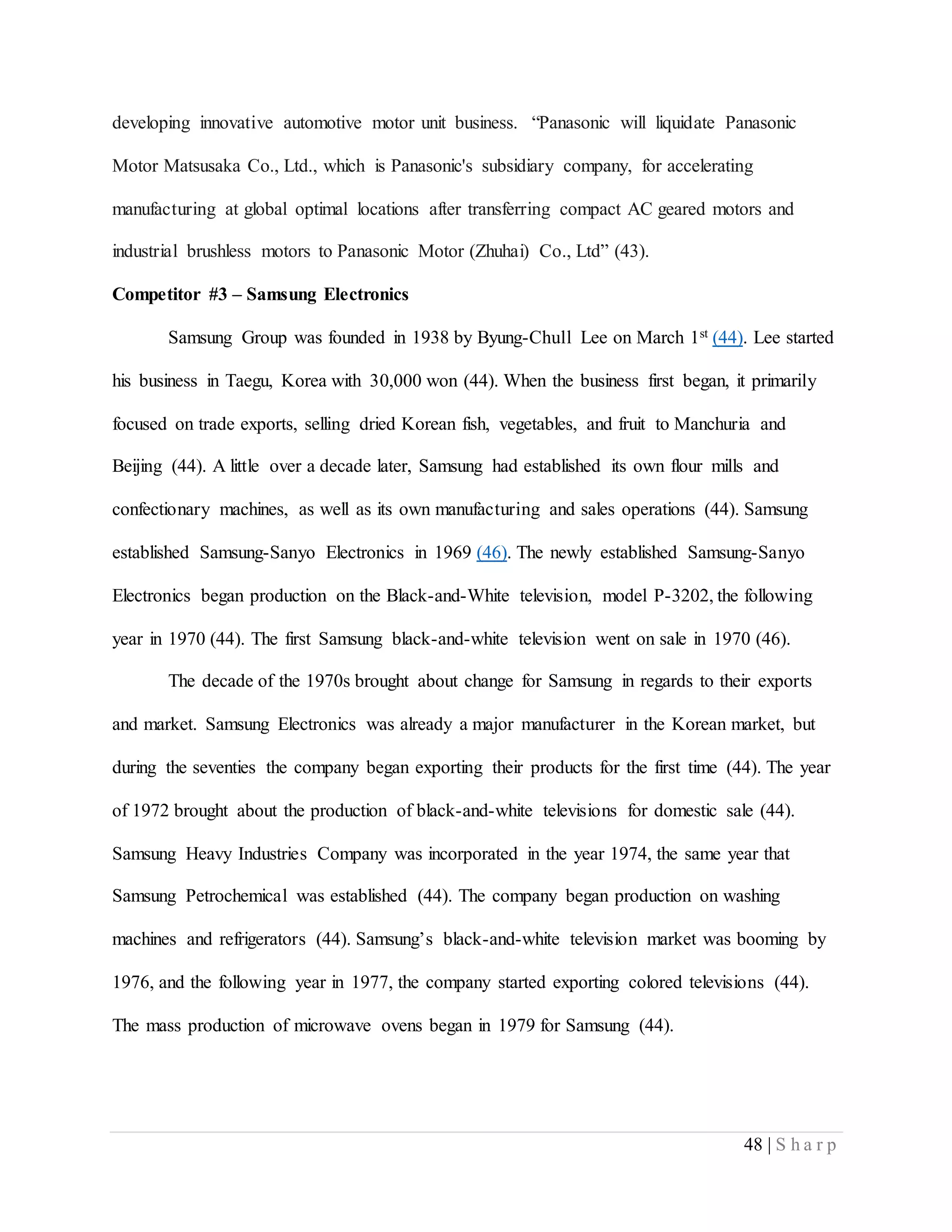 48 | S h a r p
developing innovative automotive motor unit business. “Panasonic will liquidate Panasonic
Motor Matsusaka Co., Ltd., which is Panasonic's subsidiary company, for accelerating
manufacturing at global optimal locations after transferring compact AC geared motors and
industrial brushless motors to Panasonic Motor (Zhuhai) Co., Ltd” (43).
Competitor #3 – Samsung Electronics
Samsung Group was founded in 1938 by Byung-Chull Lee on March 1st (44). Lee started
his business in Taegu, Korea with 30,000 won (44). When the business first began, it primarily
focused on trade exports, selling dried Korean fish, vegetables, and fruit to Manchuria and
Beijing (44). A little over a decade later, Samsung had established its own flour mills and
confectionary machines, as well as its own manufacturing and sales operations (44). Samsung
established Samsung-Sanyo Electronics in 1969 (46). The newly established Samsung-Sanyo
Electronics began production on the Black-and-White television, model P-3202, the following
year in 1970 (44). The first Samsung black-and-white television went on sale in 1970 (46).
The decade of the 1970s brought about change for Samsung in regards to their exports
and market. Samsung Electronics was already a major manufacturer in the Korean market, but
during the seventies the company began exporting their products for the first time (44). The year
of 1972 brought about the production of black-and-white televisions for domestic sale (44).
Samsung Heavy Industries Company was incorporated in the year 1974, the same year that
Samsung Petrochemical was established (44). The company began production on washing
machines and refrigerators (44). Samsung’s black-and-white television market was booming by
1976, and the following year in 1977, the company started exporting colored televisions (44).
The mass production of microwave ovens began in 1979 for Samsung (44).
 