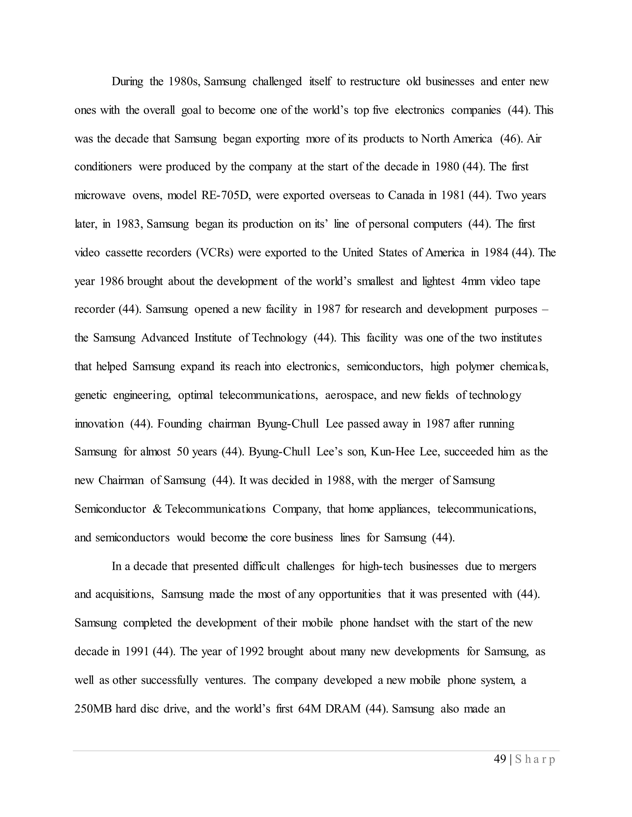 49 | S h a r p
During the 1980s, Samsung challenged itself to restructure old businesses and enter new
ones with the overall goal to become one of the world’s top five electronics companies (44). This
was the decade that Samsung began exporting more of its products to North America (46). Air
conditioners were produced by the company at the start of the decade in 1980 (44). The first
microwave ovens, model RE-705D, were exported overseas to Canada in 1981 (44). Two years
later, in 1983, Samsung began its production on its’ line of personal computers (44). The first
video cassette recorders (VCRs) were exported to the United States of America in 1984 (44). The
year 1986 brought about the development of the world’s smallest and lightest 4mm video tape
recorder (44). Samsung opened a new facility in 1987 for research and development purposes –
the Samsung Advanced Institute of Technology (44). This facility was one of the two institutes
that helped Samsung expand its reach into electronics, semiconductors, high polymer chemicals,
genetic engineering, optimal telecommunications, aerospace, and new fields of technology
innovation (44). Founding chairman Byung-Chull Lee passed away in 1987 after running
Samsung for almost 50 years (44). Byung-Chull Lee’s son, Kun-Hee Lee, succeeded him as the
new Chairman of Samsung (44). It was decided in 1988, with the merger of Samsung
Semiconductor & Telecommunications Company, that home appliances, telecommunications,
and semiconductors would become the core business lines for Samsung (44).
In a decade that presented difficult challenges for high-tech businesses due to mergers
and acquisitions, Samsung made the most of any opportunities that it was presented with (44).
Samsung completed the development of their mobile phone handset with the start of the new
decade in 1991 (44). The year of 1992 brought about many new developments for Samsung, as
well as other successfully ventures. The company developed a new mobile phone system, a
250MB hard disc drive, and the world’s first 64M DRAM (44). Samsung also made an
 