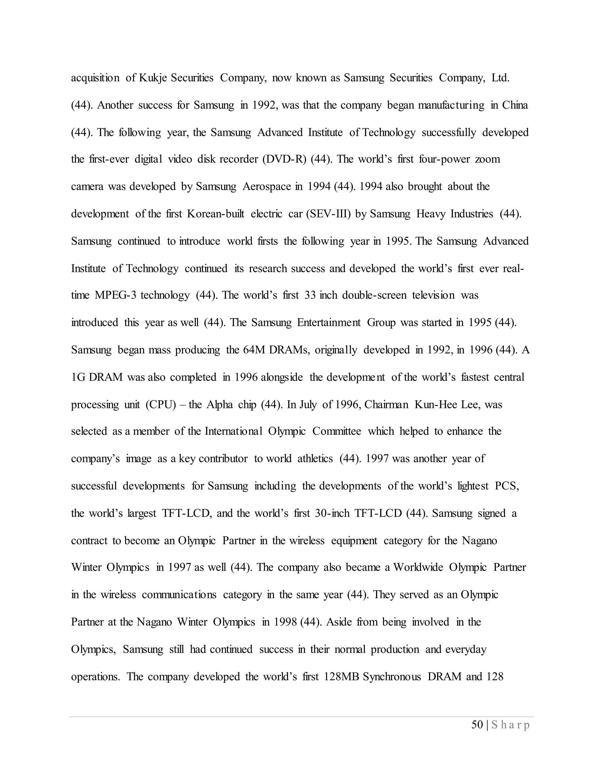 50 | S h a r p
acquisition of Kukje Securities Company, now known as Samsung Securities Company, Ltd.
(44). Another success for Samsung in 1992, was that the company began manufacturing in China
(44). The following year, the Samsung Advanced Institute of Technology successfully developed
the first-ever digital video disk recorder (DVD-R) (44). The world’s first four-power zoom
camera was developed by Samsung Aerospace in 1994 (44). 1994 also brought about the
development of the first Korean-built electric car (SEV-III) by Samsung Heavy Industries (44).
Samsung continued to introduce world firsts the following year in 1995. The Samsung Advanced
Institute of Technology continued its research success and developed the world’s first ever real-
time MPEG-3 technology (44). The world’s first 33 inch double-screen television was
introduced this year as well (44). The Samsung Entertainment Group was started in 1995 (44).
Samsung began mass producing the 64M DRAMs, originally developed in 1992, in 1996 (44). A
1G DRAM was also completed in 1996 alongside the development of the world’s fastest central
processing unit (CPU) – the Alpha chip (44). In July of 1996, Chairman Kun-Hee Lee, was
selected as a member of the International Olympic Committee which helped to enhance the
company’s image as a key contributor to world athletics (44). 1997 was another year of
successful developments for Samsung including the developments of the world’s lightest PCS,
the world’s largest TFT-LCD, and the world’s first 30-inch TFT-LCD (44). Samsung signed a
contract to become an Olympic Partner in the wireless equipment category for the Nagano
Winter Olympics in 1997 as well (44). The company also became a Worldwide Olympic Partner
in the wireless communications category in the same year (44). They served as an Olympic
Partner at the Nagano Winter Olympics in 1998 (44). Aside from being involved in the
Olympics, Samsung still had continued success in their normal production and everyday
operations. The company developed the world’s first 128MB Synchronous DRAM and 128
 