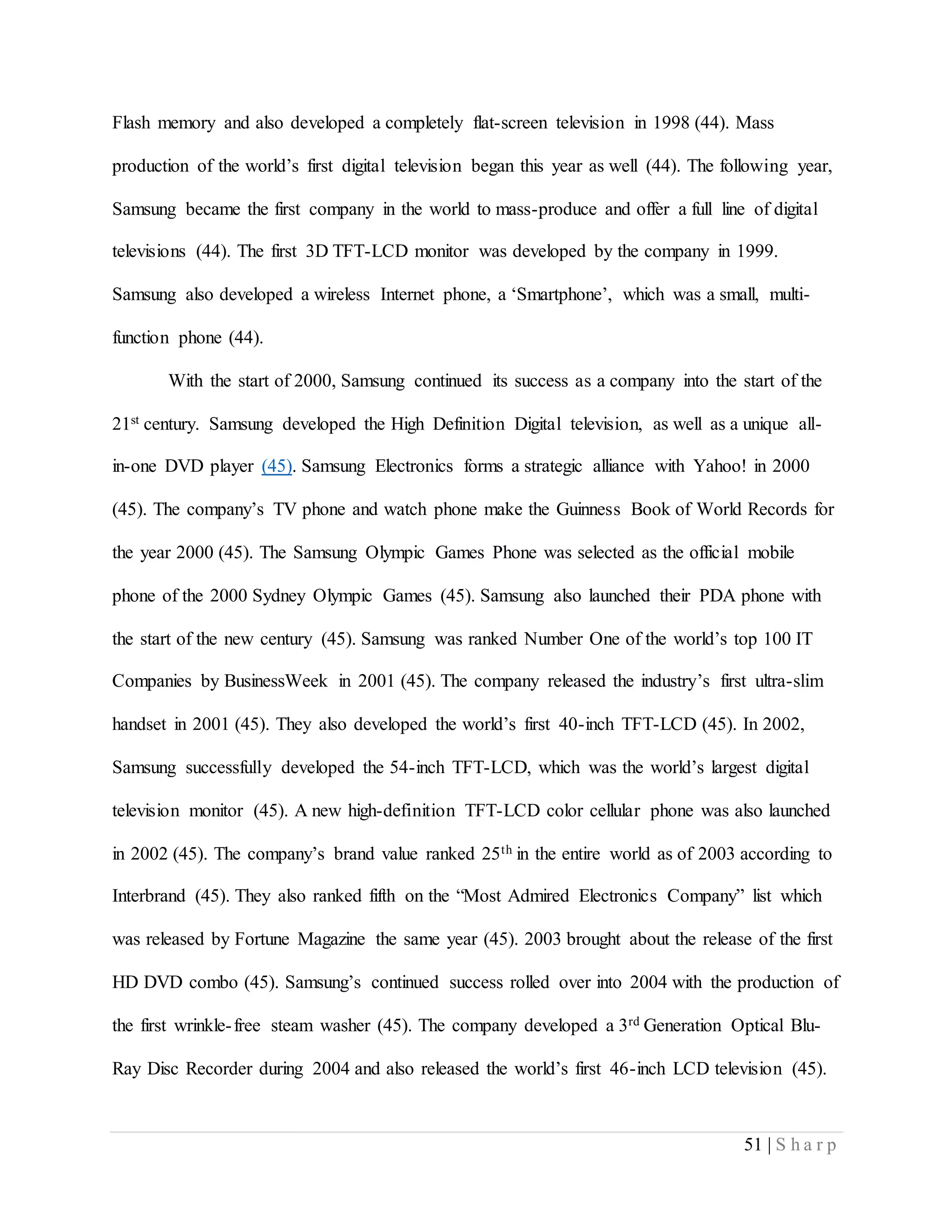 51 | S h a r p
Flash memory and also developed a completely flat-screen television in 1998 (44). Mass
production of the world’s first digital television began this year as well (44). The following year,
Samsung became the first company in the world to mass-produce and offer a full line of digital
televisions (44). The first 3D TFT-LCD monitor was developed by the company in 1999.
Samsung also developed a wireless Internet phone, a ‘Smartphone’, which was a small, multi-
function phone (44).
With the start of 2000, Samsung continued its success as a company into the start of the
21st century. Samsung developed the High Definition Digital television, as well as a unique all-
in-one DVD player (45). Samsung Electronics forms a strategic alliance with Yahoo! in 2000
(45). The company’s TV phone and watch phone make the Guinness Book of World Records for
the year 2000 (45). The Samsung Olympic Games Phone was selected as the official mobile
phone of the 2000 Sydney Olympic Games (45). Samsung also launched their PDA phone with
the start of the new century (45). Samsung was ranked Number One of the world’s top 100 IT
Companies by BusinessWeek in 2001 (45). The company released the industry’s first ultra-slim
handset in 2001 (45). They also developed the world’s first 40-inch TFT-LCD (45). In 2002,
Samsung successfully developed the 54-inch TFT-LCD, which was the world’s largest digital
television monitor (45). A new high-definition TFT-LCD color cellular phone was also launched
in 2002 (45). The company’s brand value ranked 25th in the entire world as of 2003 according to
Interbrand (45). They also ranked fifth on the “Most Admired Electronics Company” list which
was released by Fortune Magazine the same year (45). 2003 brought about the release of the first
HD DVD combo (45). Samsung’s continued success rolled over into 2004 with the production of
the first wrinkle-free steam washer (45). The company developed a 3rd Generation Optical Blu-
Ray Disc Recorder during 2004 and also released the world’s first 46-inch LCD television (45).
 