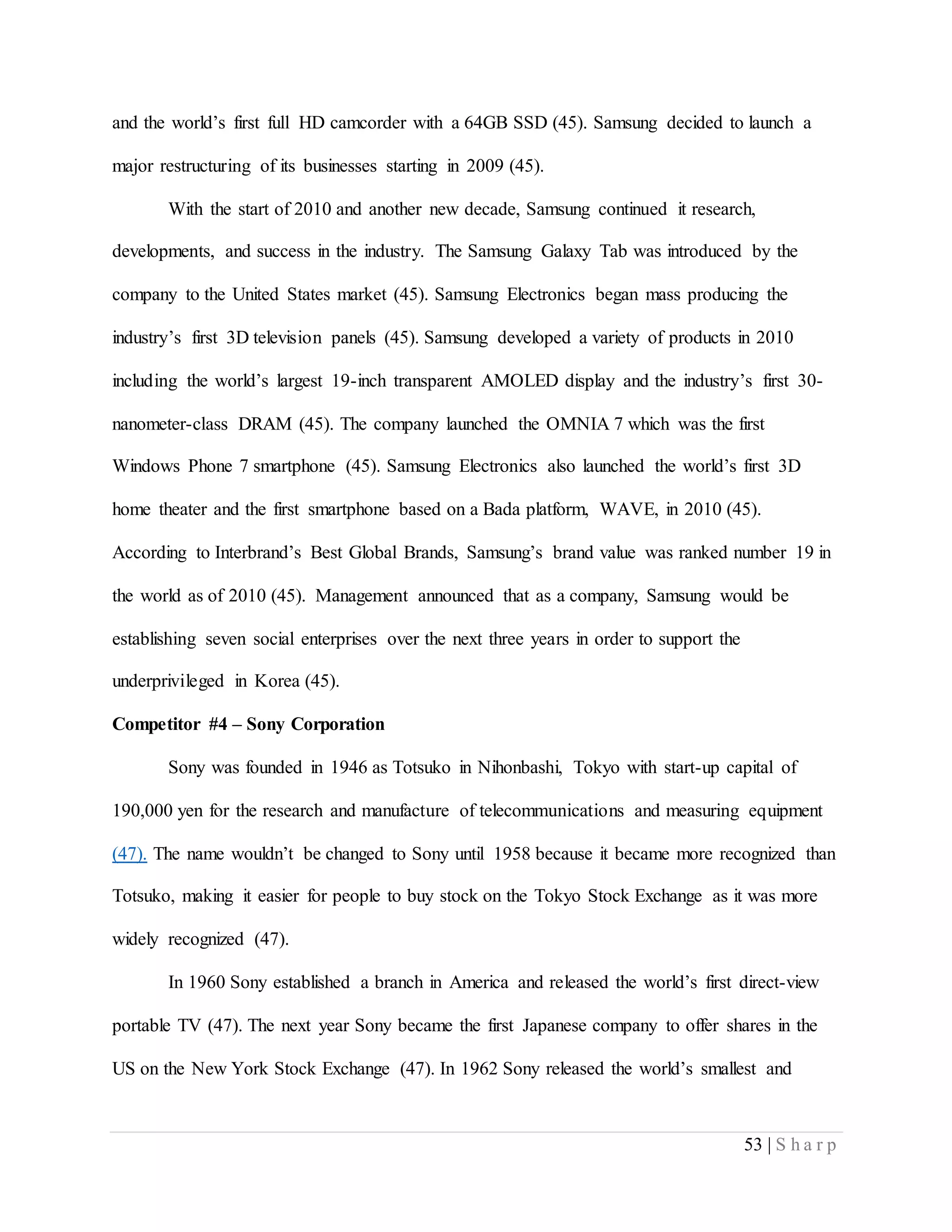 53 | S h a r p
and the world’s first full HD camcorder with a 64GB SSD (45). Samsung decided to launch a
major restructuring of its businesses starting in 2009 (45).
With the start of 2010 and another new decade, Samsung continued it research,
developments, and success in the industry. The Samsung Galaxy Tab was introduced by the
company to the United States market (45). Samsung Electronics began mass producing the
industry’s first 3D television panels (45). Samsung developed a variety of products in 2010
including the world’s largest 19-inch transparent AMOLED display and the industry’s first 30-
nanometer-class DRAM (45). The company launched the OMNIA 7 which was the first
Windows Phone 7 smartphone (45). Samsung Electronics also launched the world’s first 3D
home theater and the first smartphone based on a Bada platform, WAVE, in 2010 (45).
According to Interbrand’s Best Global Brands, Samsung’s brand value was ranked number 19 in
the world as of 2010 (45). Management announced that as a company, Samsung would be
establishing seven social enterprises over the next three years in order to support the
underprivileged in Korea (45).
Competitor #4 – Sony Corporation
Sony was founded in 1946 as Totsuko in Nihonbashi, Tokyo with start-up capital of
190,000 yen for the research and manufacture of telecommunications and measuring equipment
(47). The name wouldn’t be changed to Sony until 1958 because it became more recognized than
Totsuko, making it easier for people to buy stock on the Tokyo Stock Exchange as it was more
widely recognized (47).
In 1960 Sony established a branch in America and released the world’s first direct-view
portable TV (47). The next year Sony became the first Japanese company to offer shares in the
US on the New York Stock Exchange (47). In 1962 Sony released the world’s smallest and
 