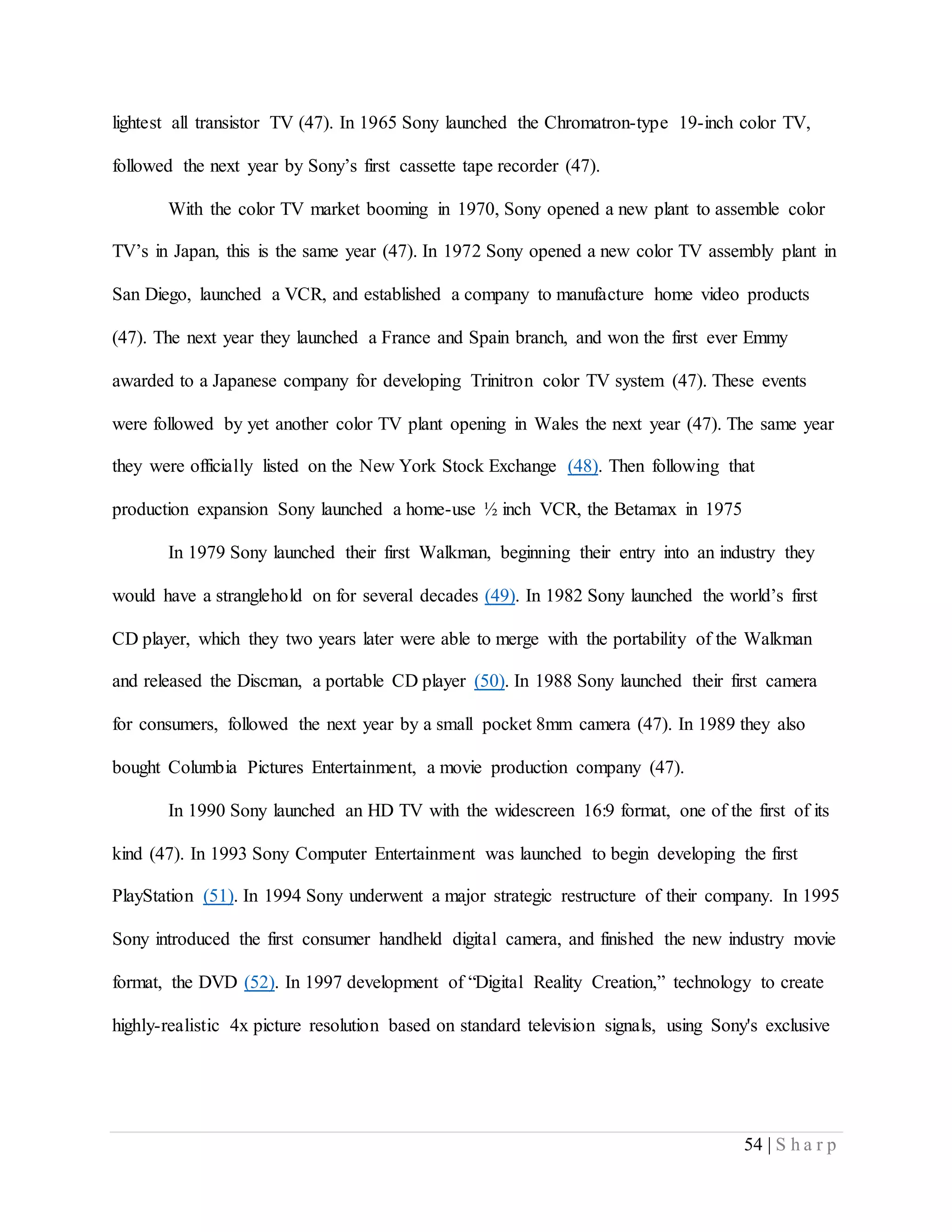 54 | S h a r p
lightest all transistor TV (47). In 1965 Sony launched the Chromatron-type 19-inch color TV,
followed the next year by Sony’s first cassette tape recorder (47).
With the color TV market booming in 1970, Sony opened a new plant to assemble color
TV’s in Japan, this is the same year (47). In 1972 Sony opened a new color TV assembly plant in
San Diego, launched a VCR, and established a company to manufacture home video products
(47). The next year they launched a France and Spain branch, and won the first ever Emmy
awarded to a Japanese company for developing Trinitron color TV system (47). These events
were followed by yet another color TV plant opening in Wales the next year (47). The same year
they were officially listed on the New York Stock Exchange (48). Then following that
production expansion Sony launched a home-use ½ inch VCR, the Betamax in 1975
In 1979 Sony launched their first Walkman, beginning their entry into an industry they
would have a stranglehold on for several decades (49). In 1982 Sony launched the world’s first
CD player, which they two years later were able to merge with the portability of the Walkman
and released the Discman, a portable CD player (50). In 1988 Sony launched their first camera
for consumers, followed the next year by a small pocket 8mm camera (47). In 1989 they also
bought Columbia Pictures Entertainment, a movie production company (47).
In 1990 Sony launched an HD TV with the widescreen 16:9 format, one of the first of its
kind (47). In 1993 Sony Computer Entertainment was launched to begin developing the first
PlayStation (51). In 1994 Sony underwent a major strategic restructure of their company. In 1995
Sony introduced the first consumer handheld digital camera, and finished the new industry movie
format, the DVD (52). In 1997 development of “Digital Reality Creation,” technology to create
highly-realistic 4x picture resolution based on standard television signals, using Sony's exclusive
 