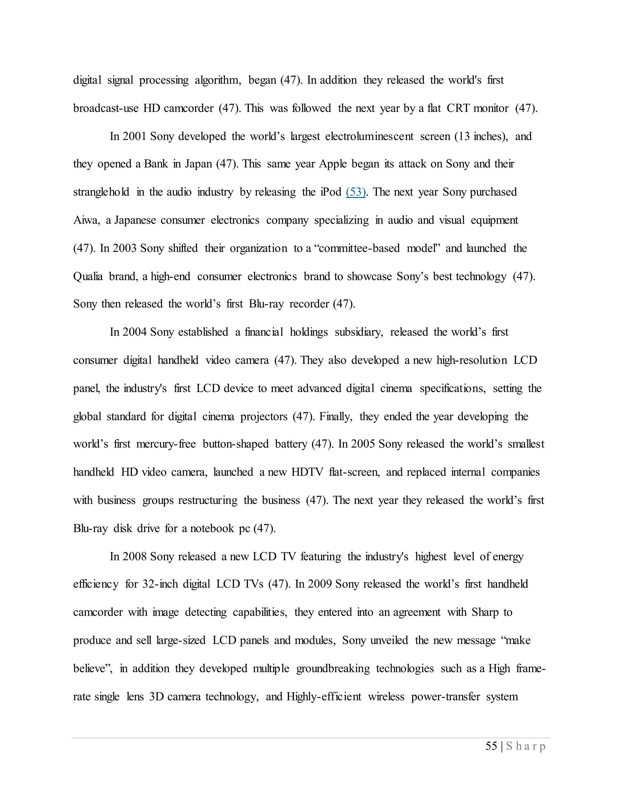 55 | S h a r p
digital signal processing algorithm, began (47). In addition they released the world's first
broadcast-use HD camcorder (47). This was followed the next year by a flat CRT monitor (47).
In 2001 Sony developed the world’s largest electroluminescent screen (13 inches), and
they opened a Bank in Japan (47). This same year Apple began its attack on Sony and their
stranglehold in the audio industry by releasing the iPod (53). The next year Sony purchased
Aiwa, a Japanese consumer electronics company specializing in audio and visual equipment
(47). In 2003 Sony shifted their organization to a “committee-based model” and launched the
Qualia brand, a high-end consumer electronics brand to showcase Sony’s best technology (47).
Sony then released the world’s first Blu-ray recorder (47).
In 2004 Sony established a financial holdings subsidiary, released the world’s first
consumer digital handheld video camera (47). They also developed a new high-resolution LCD
panel, the industry's first LCD device to meet advanced digital cinema specifications, setting the
global standard for digital cinema projectors (47). Finally, they ended the year developing the
world’s first mercury-free button-shaped battery (47). In 2005 Sony released the world’s smallest
handheld HD video camera, launched a new HDTV flat-screen, and replaced internal companies
with business groups restructuring the business (47). The next year they released the world’s first
Blu-ray disk drive for a notebook pc (47).
In 2008 Sony released a new LCD TV featuring the industry's highest level of energy
efficiency for 32-inch digital LCD TVs (47). In 2009 Sony released the world’s first handheld
camcorder with image detecting capabilities, they entered into an agreement with Sharp to
produce and sell large-sized LCD panels and modules, Sony unveiled the new message “make
believe”, in addition they developed multiple groundbreaking technologies such as a High frame-
rate single lens 3D camera technology, and Highly-efficient wireless power-transfer system
 