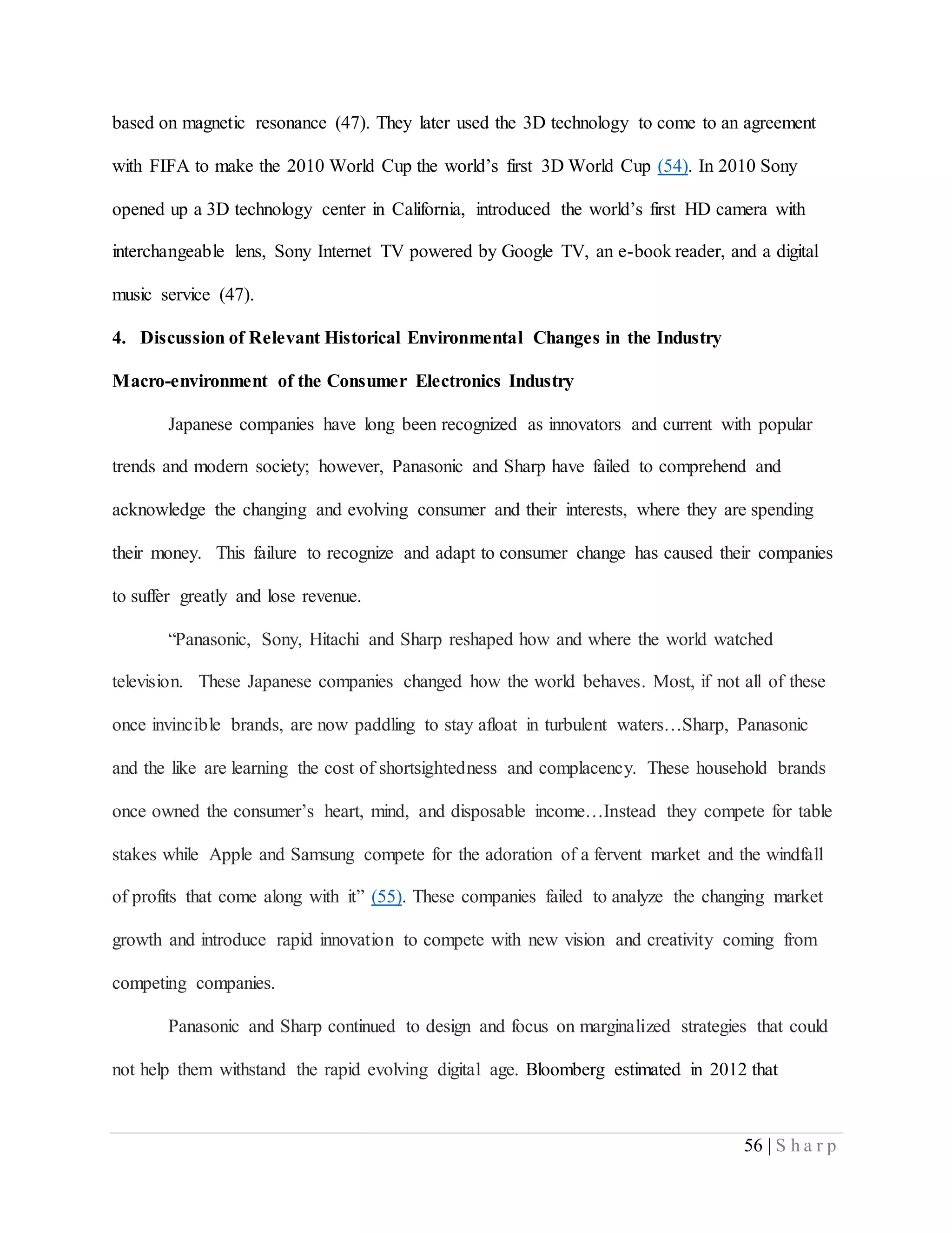 56 | S h a r p
based on magnetic resonance (47). They later used the 3D technology to come to an agreement
with FIFA to make the 2010 World Cup the world’s first 3D World Cup (54). In 2010 Sony
opened up a 3D technology center in California, introduced the world’s first HD camera with
interchangeable lens, Sony Internet TV powered by Google TV, an e-book reader, and a digital
music service (47).
4. Discussion of Relevant Historical Environmental Changes in the Industry
Macro-environment of the Consumer Electronics Industry
Japanese companies have long been recognized as innovators and current with popular
trends and modern society; however, Panasonic and Sharp have failed to comprehend and
acknowledge the changing and evolving consumer and their interests, where they are spending
their money. This failure to recognize and adapt to consumer change has caused their companies
to suffer greatly and lose revenue.
“Panasonic, Sony, Hitachi and Sharp reshaped how and where the world watched
television. These Japanese companies changed how the world behaves. Most, if not all of these
once invincible brands, are now paddling to stay afloat in turbulent waters…Sharp, Panasonic
and the like are learning the cost of shortsightedness and complacency. These household brands
once owned the consumer’s heart, mind, and disposable income…Instead they compete for table
stakes while Apple and Samsung compete for the adoration of a fervent market and the windfall
of profits that come along with it” (55). These companies failed to analyze the changing market
growth and introduce rapid innovation to compete with new vision and creativity coming from
competing companies.
Panasonic and Sharp continued to design and focus on marginalized strategies that could
not help them withstand the rapid evolving digital age. Bloomberg estimated in 2012 that
 
