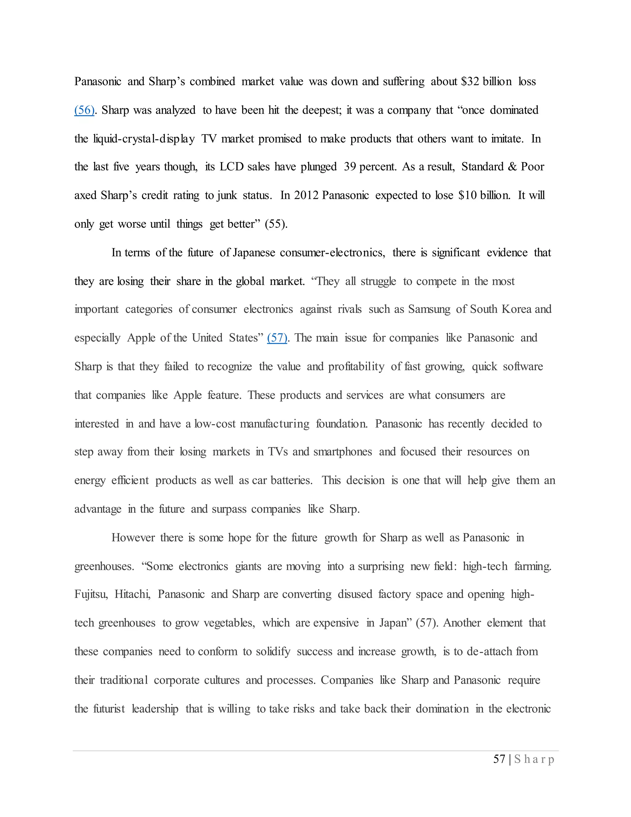 57 | S h a r p
Panasonic and Sharp’s combined market value was down and suffering about $32 billion loss
(56). Sharp was analyzed to have been hit the deepest; it was a company that “once dominated
the liquid-crystal-display TV market promised to make products that others want to imitate. In
the last five years though, its LCD sales have plunged 39 percent. As a result, Standard & Poor
axed Sharp’s credit rating to junk status. In 2012 Panasonic expected to lose $10 billion. It will
only get worse until things get better” (55).
In terms of the future of Japanese consumer-electronics, there is significant evidence that
they are losing their share in the global market. “They all struggle to compete in the most
important categories of consumer electronics against rivals such as Samsung of South Korea and
especially Apple of the United States” (57). The main issue for companies like Panasonic and
Sharp is that they failed to recognize the value and profitability of fast growing, quick software
that companies like Apple feature. These products and services are what consumers are
interested in and have a low-cost manufacturing foundation. Panasonic has recently decided to
step away from their losing markets in TVs and smartphones and focused their resources on
energy efficient products as well as car batteries. This decision is one that will help give them an
advantage in the future and surpass companies like Sharp.
However there is some hope for the future growth for Sharp as well as Panasonic in
greenhouses. “Some electronics giants are moving into a surprising new field: high-tech farming.
Fujitsu, Hitachi, Panasonic and Sharp are converting disused factory space and opening high-
tech greenhouses to grow vegetables, which are expensive in Japan” (57). Another element that
these companies need to conform to solidify success and increase growth, is to de-attach from
their traditional corporate cultures and processes. Companies like Sharp and Panasonic require
the futurist leadership that is willing to take risks and take back their domination in the electronic
 