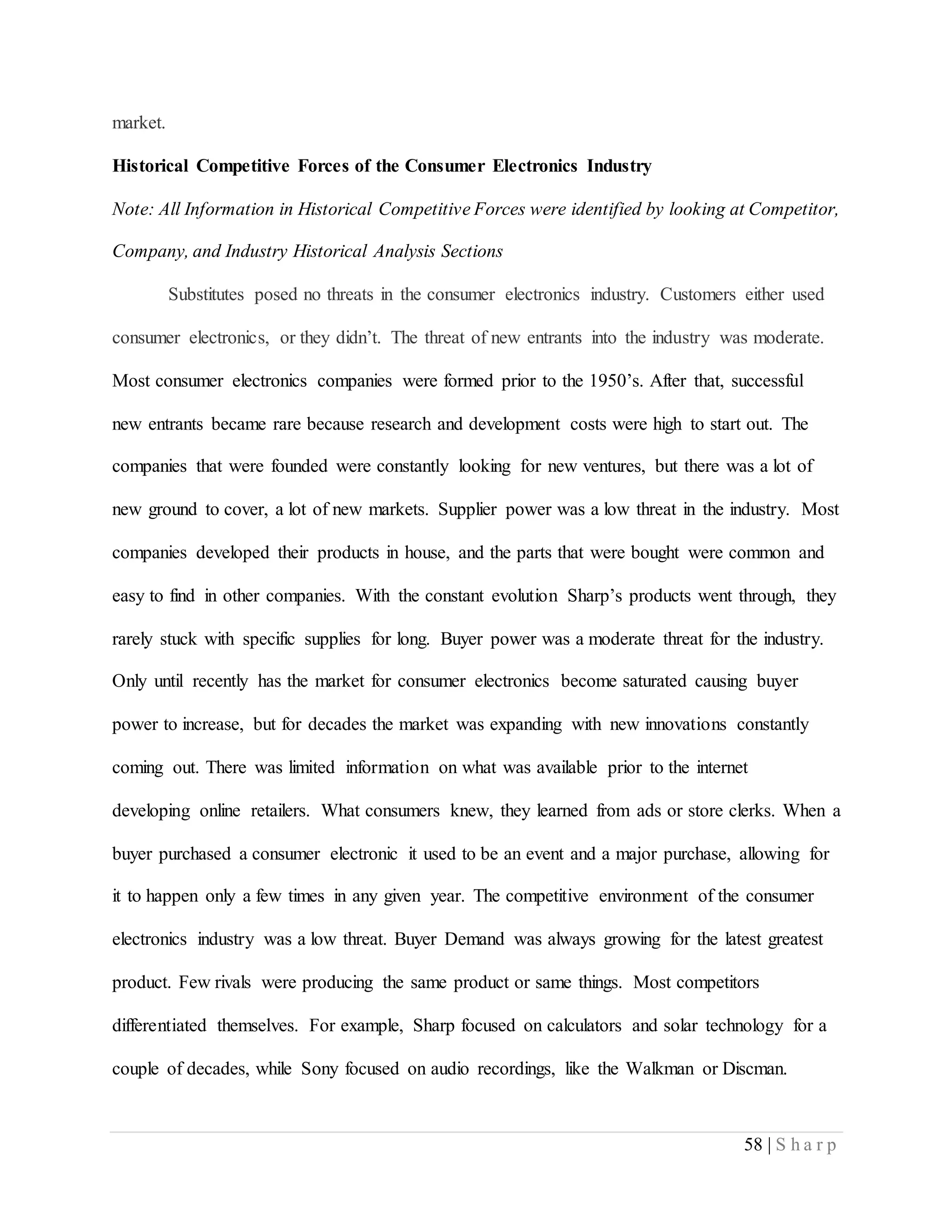 58 | S h a r p
market.
Historical Competitive Forces of the Consumer Electronics Industry
Note: All Information in Historical Competitive Forces were identified by looking at Competitor,
Company, and Industry Historical Analysis Sections
Substitutes posed no threats in the consumer electronics industry. Customers either used
consumer electronics, or they didn’t. The threat of new entrants into the industry was moderate.
Most consumer electronics companies were formed prior to the 1950’s. After that, successful
new entrants became rare because research and development costs were high to start out. The
companies that were founded were constantly looking for new ventures, but there was a lot of
new ground to cover, a lot of new markets. Supplier power was a low threat in the industry. Most
companies developed their products in house, and the parts that were bought were common and
easy to find in other companies. With the constant evolution Sharp’s products went through, they
rarely stuck with specific supplies for long. Buyer power was a moderate threat for the industry.
Only until recently has the market for consumer electronics become saturated causing buyer
power to increase, but for decades the market was expanding with new innovations constantly
coming out. There was limited information on what was available prior to the internet
developing online retailers. What consumers knew, they learned from ads or store clerks. When a
buyer purchased a consumer electronic it used to be an event and a major purchase, allowing for
it to happen only a few times in any given year. The competitive environment of the consumer
electronics industry was a low threat. Buyer Demand was always growing for the latest greatest
product. Few rivals were producing the same product or same things. Most competitors
differentiated themselves. For example, Sharp focused on calculators and solar technology for a
couple of decades, while Sony focused on audio recordings, like the Walkman or Discman.
 
