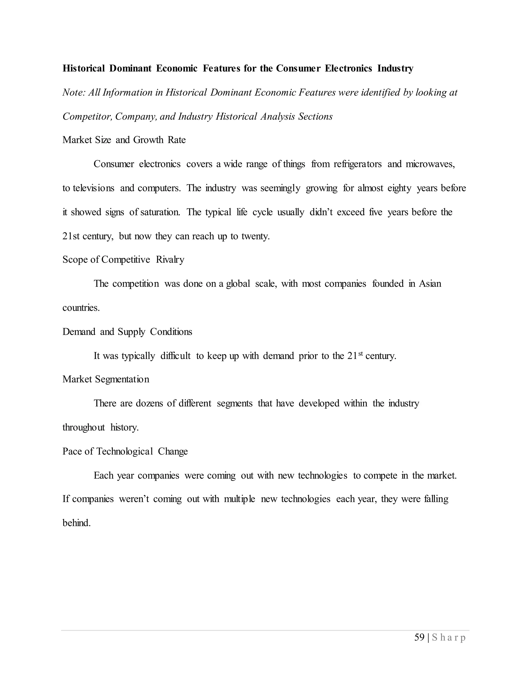59 | S h a r p
Historical Dominant Economic Features for the Consumer Electronics Industry
Note: All Information in Historical Dominant Economic Features were identified by looking at
Competitor, Company, and Industry Historical Analysis Sections
Market Size and Growth Rate
Consumer electronics covers a wide range of things from refrigerators and microwaves,
to televisions and computers. The industry was seemingly growing for almost eighty years before
it showed signs of saturation. The typical life cycle usually didn’t exceed five years before the
21st century, but now they can reach up to twenty.
Scope of Competitive Rivalry
The competition was done on a global scale, with most companies founded in Asian
countries.
Demand and Supply Conditions
It was typically difficult to keep up with demand prior to the 21st century.
Market Segmentation
There are dozens of different segments that have developed within the industry
throughout history.
Pace of Technological Change
Each year companies were coming out with new technologies to compete in the market.
If companies weren’t coming out with multiple new technologies each year, they were falling
behind.
 