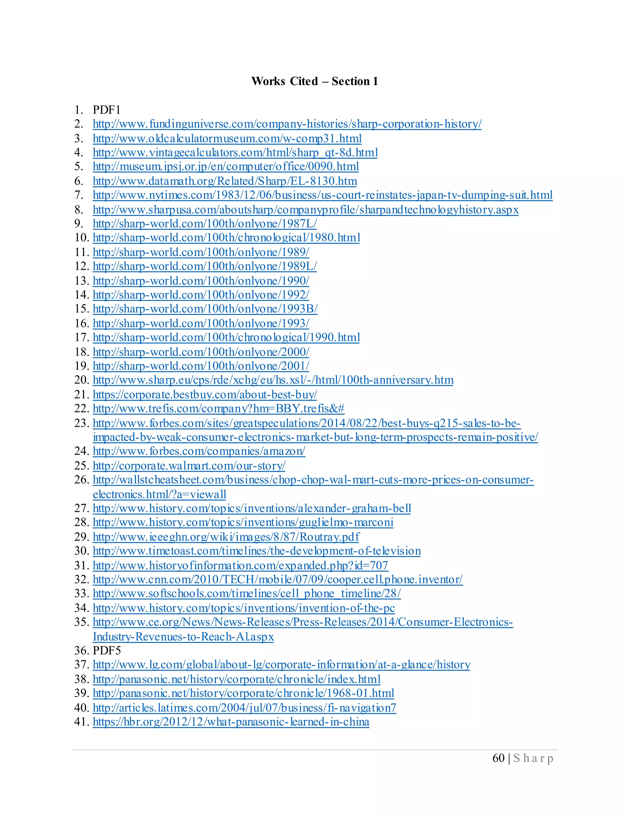 60 | S h a r p
Works Cited – Section 1
1. PDF1
2. http://www.fundinguniverse.com/company-histories/sharp-corporation-history/
3. http://www.oldcalculatormuseum.com/w-comp31.html
4. http://www.vintagecalculators.com/html/sharp_qt-8d.html
5. http://museum.ipsj.or.jp/en/computer/office/0090.html
6. http://www.datamath.org/Related/Sharp/EL-8130.htm
7. http://www.nytimes.com/1983/12/06/business/us-court-reinstates-japan-tv-dumping-suit.html
8. http://www.sharpusa.com/aboutsharp/companyprofile/sharpandtechnologyhistory.aspx
9. http://sharp-world.com/100th/onlyone/1987L/
10. http://sharp-world.com/100th/chronological/1980.html
11. http://sharp-world.com/100th/onlyone/1989/
12. http://sharp-world.com/100th/onlyone/1989L/
13. http://sharp-world.com/100th/onlyone/1990/
14. http://sharp-world.com/100th/onlyone/1992/
15. http://sharp-world.com/100th/onlyone/1993B/
16. http://sharp-world.com/100th/onlyone/1993/
17. http://sharp-world.com/100th/chronological/1990.html
18. http://sharp-world.com/100th/onlyone/2000/
19. http://sharp-world.com/100th/onlyone/2001/
20. http://www.sharp.eu/cps/rde/xchg/eu/hs.xsl/-/html/100th-anniversary.htm
21. https://corporate.bestbuy.com/about-best-buy/
22. http://www.trefis.com/company?hm=BBY.trefis&#
23. http://www.forbes.com/sites/greatspeculations/2014/08/22/best-buys-q215-sales-to-be-
impacted-by-weak-consumer-electronics-market-but-long-term-prospects-remain-positive/
24. http://www.forbes.com/companies/amazon/
25. http://corporate.walmart.com/our-story/
26. http://wallstcheatsheet.com/business/chop-chop-wal-mart-cuts-more-prices-on-consumer-
electronics.html/?a=viewall
27. http://www.history.com/topics/inventions/alexander-graham-bell
28. http://www.history.com/topics/inventions/guglielmo-marconi
29. http://www.ieeeghn.org/wiki/images/8/87/Routray.pdf
30. http://www.timetoast.com/timelines/the-development-of-television
31. http://www.historyofinformation.com/expanded.php?id=707
32. http://www.cnn.com/2010/TECH/mobile/07/09/cooper.cell.phone.inventor/
33. http://www.softschools.com/timelines/cell_phone_timeline/28/
34. http://www.history.com/topics/inventions/invention-of-the-pc
35. http://www.ce.org/News/News-Releases/Press-Releases/2014/Consumer-Electronics-
Industry-Revenues-to-Reach-Al.aspx
36. PDF5
37. http://www.lg.com/global/about-lg/corporate-information/at-a-glance/history
38. http://panasonic.net/history/corporate/chronicle/index.html
39. http://panasonic.net/history/corporate/chronicle/1968-01.html
40. http://articles.latimes.com/2004/jul/07/business/fi-navigation7
41. https://hbr.org/2012/12/what-panasonic-learned-in-china
 