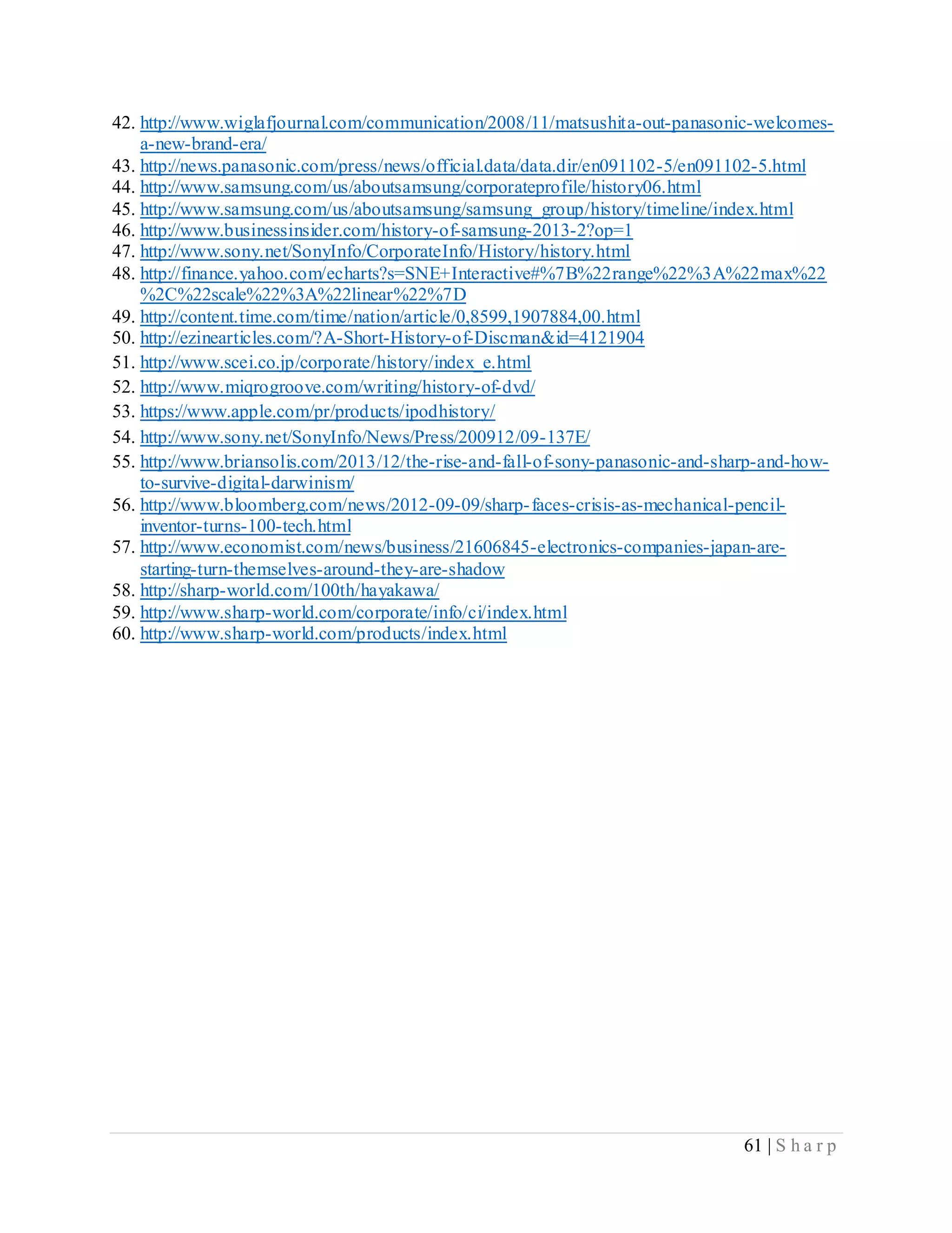 61 | S h a r p
42. http://www.wiglafjournal.com/communication/2008/11/matsushita-out-panasonic-welcomes-
a-new-brand-era/
43. http://news.panasonic.com/press/news/official.data/data.dir/en091102-5/en091102-5.html
44. http://www.samsung.com/us/aboutsamsung/corporateprofile/history06.html
45. http://www.samsung.com/us/aboutsamsung/samsung_group/history/timeline/index.html
46. http://www.businessinsider.com/history-of-samsung-2013-2?op=1
47. http://www.sony.net/SonyInfo/CorporateInfo/History/history.html
48. http://finance.yahoo.com/echarts?s=SNE+Interactive#%7B%22range%22%3A%22max%22
%2C%22scale%22%3A%22linear%22%7D
49. http://content.time.com/time/nation/article/0,8599,1907884,00.html
50. http://ezinearticles.com/?A-Short-History-of-Discman&id=4121904
51. http://www.scei.co.jp/corporate/history/index_e.html
52. http://www.miqrogroove.com/writing/history-of-dvd/
53. https://www.apple.com/pr/products/ipodhistory/
54. http://www.sony.net/SonyInfo/News/Press/200912/09-137E/
55. http://www.briansolis.com/2013/12/the-rise-and-fall-of-sony-panasonic-and-sharp-and-how-
to-survive-digital-darwinism/
56. http://www.bloomberg.com/news/2012-09-09/sharp-faces-crisis-as-mechanical-pencil-
inventor-turns-100-tech.html
57. http://www.economist.com/news/business/21606845-electronics-companies-japan-are-
starting-turn-themselves-around-they-are-shadow
58. http://sharp-world.com/100th/hayakawa/
59. http://www.sharp-world.com/corporate/info/ci/index.html
60. http://www.sharp-world.com/products/index.html
 