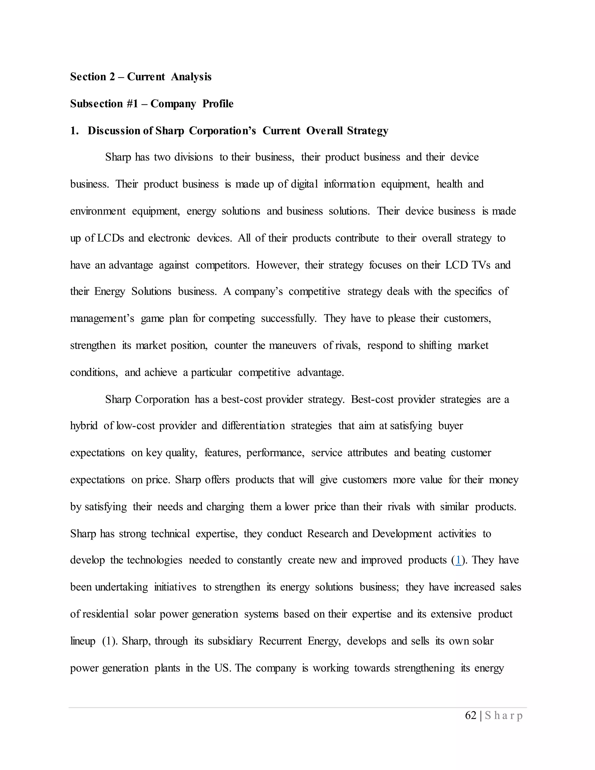 62 | S h a r p
Section 2 – Current Analysis
Subsection #1 – Company Profile
1. Discussion of Sharp Corporation’s Current Overall Strategy
Sharp has two divisions to their business, their product business and their device
business. Their product business is made up of digital information equipment, health and
environment equipment, energy solutions and business solutions. Their device business is made
up of LCDs and electronic devices. All of their products contribute to their overall strategy to
have an advantage against competitors. However, their strategy focuses on their LCD TVs and
their Energy Solutions business. A company’s competitive strategy deals with the specifics of
management’s game plan for competing successfully. They have to please their customers,
strengthen its market position, counter the maneuvers of rivals, respond to shifting market
conditions, and achieve a particular competitive advantage.
Sharp Corporation has a best-cost provider strategy. Best-cost provider strategies are a
hybrid of low-cost provider and differentiation strategies that aim at satisfying buyer
expectations on key quality, features, performance, service attributes and beating customer
expectations on price. Sharp offers products that will give customers more value for their money
by satisfying their needs and charging them a lower price than their rivals with similar products.
Sharp has strong technical expertise, they conduct Research and Development activities to
develop the technologies needed to constantly create new and improved products (1). They have
been undertaking initiatives to strengthen its energy solutions business; they have increased sales
of residential solar power generation systems based on their expertise and its extensive product
lineup (1). Sharp, through its subsidiary Recurrent Energy, develops and sells its own solar
power generation plants in the US. The company is working towards strengthening its energy
 