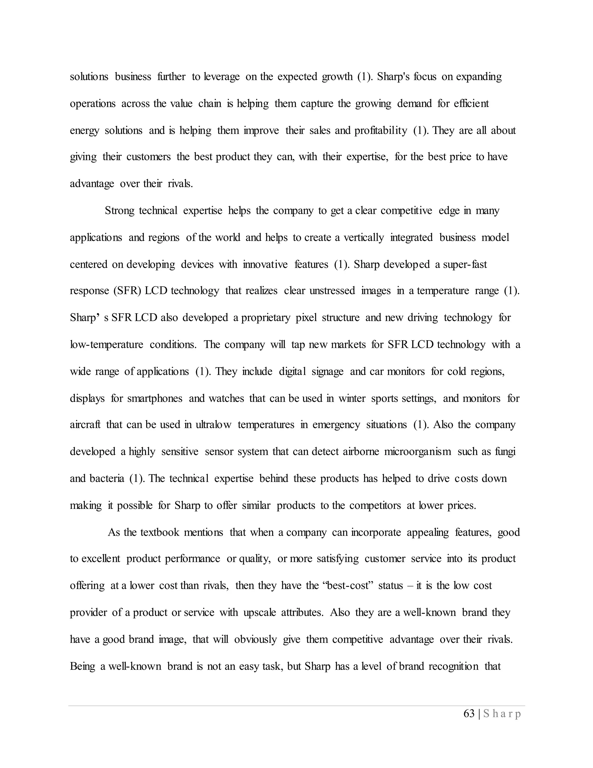 63 | S h a r p
solutions business further to leverage on the expected growth (1). Sharp's focus on expanding
operations across the value chain is helping them capture the growing demand for efficient
energy solutions and is helping them improve their sales and profitability (1). They are all about
giving their customers the best product they can, with their expertise, for the best price to have
advantage over their rivals.
Strong technical expertise helps the company to get a clear competitive edge in many
applications and regions of the world and helps to create a vertically integrated business model
centered on developing devices with innovative features (1). Sharp developed a super-fast
response (SFR) LCD technology that realizes clear unstressed images in a temperature range (1).
Sharp’ s SFR LCD also developed a proprietary pixel structure and new driving technology for
low-temperature conditions. The company will tap new markets for SFR LCD technology with a
wide range of applications (1). They include digital signage and car monitors for cold regions,
displays for smartphones and watches that can be used in winter sports settings, and monitors for
aircraft that can be used in ultralow temperatures in emergency situations (1). Also the company
developed a highly sensitive sensor system that can detect airborne microorganism such as fungi
and bacteria (1). The technical expertise behind these products has helped to drive costs down
making it possible for Sharp to offer similar products to the competitors at lower prices.
As the textbook mentions that when a company can incorporate appealing features, good
to excellent product performance or quality, or more satisfying customer service into its product
offering at a lower cost than rivals, then they have the “best-cost” status – it is the low cost
provider of a product or service with upscale attributes. Also they are a well-known brand they
have a good brand image, that will obviously give them competitive advantage over their rivals.
Being a well-known brand is not an easy task, but Sharp has a level of brand recognition that
 