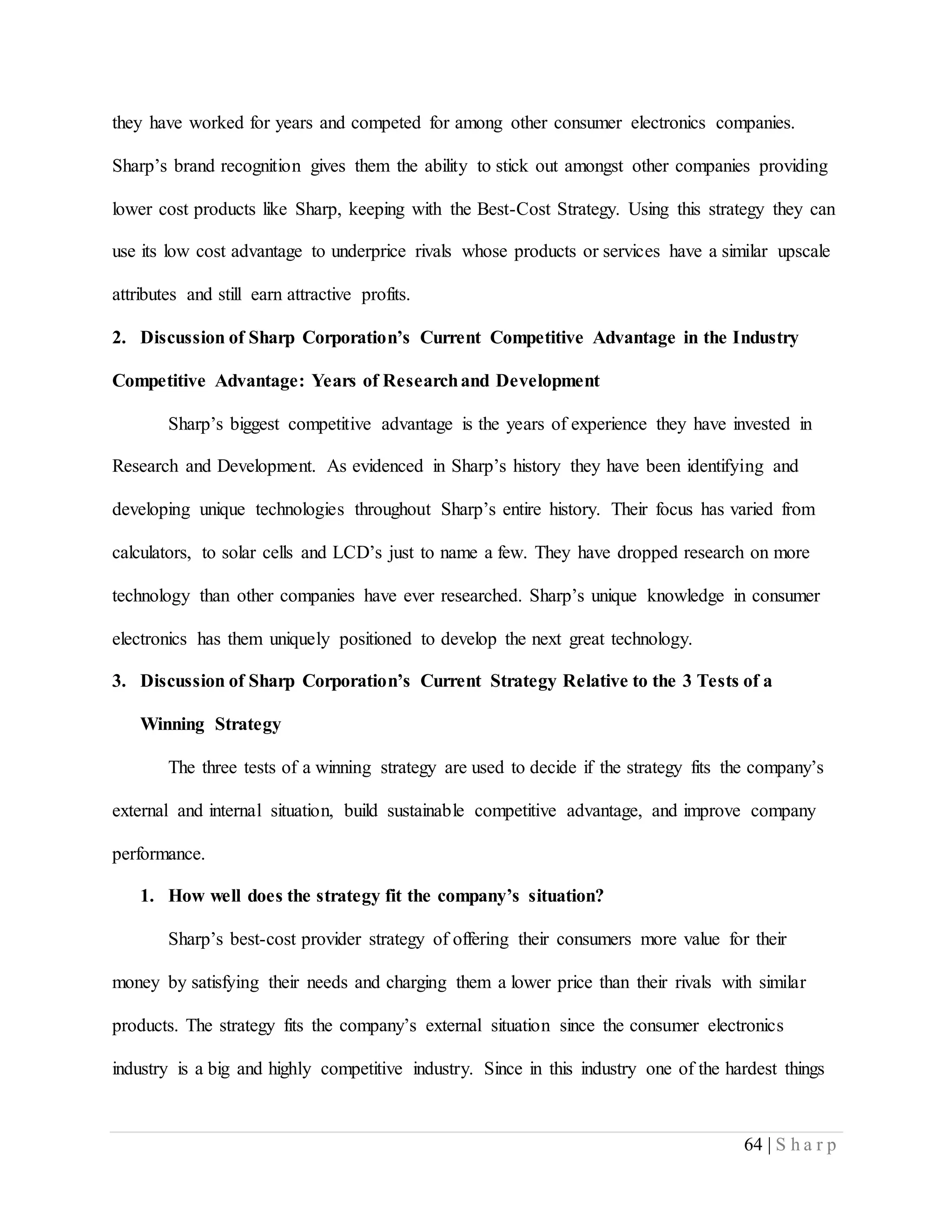 64 | S h a r p
they have worked for years and competed for among other consumer electronics companies.
Sharp’s brand recognition gives them the ability to stick out amongst other companies providing
lower cost products like Sharp, keeping with the Best-Cost Strategy. Using this strategy they can
use its low cost advantage to underprice rivals whose products or services have a similar upscale
attributes and still earn attractive profits.
2. Discussion of Sharp Corporation’s Current Competitive Advantage in the Industry
Competitive Advantage: Years of Researchand Development
Sharp’s biggest competitive advantage is the years of experience they have invested in
Research and Development. As evidenced in Sharp’s history they have been identifying and
developing unique technologies throughout Sharp’s entire history. Their focus has varied from
calculators, to solar cells and LCD’s just to name a few. They have dropped research on more
technology than other companies have ever researched. Sharp’s unique knowledge in consumer
electronics has them uniquely positioned to develop the next great technology.
3. Discussion of Sharp Corporation’s Current Strategy Relative to the 3 Tests of a
Winning Strategy
The three tests of a winning strategy are used to decide if the strategy fits the company’s
external and internal situation, build sustainable competitive advantage, and improve company
performance.
1. How well does the strategy fit the company’s situation?
Sharp’s best-cost provider strategy of offering their consumers more value for their
money by satisfying their needs and charging them a lower price than their rivals with similar
products. The strategy fits the company’s external situation since the consumer electronics
industry is a big and highly competitive industry. Since in this industry one of the hardest things
 