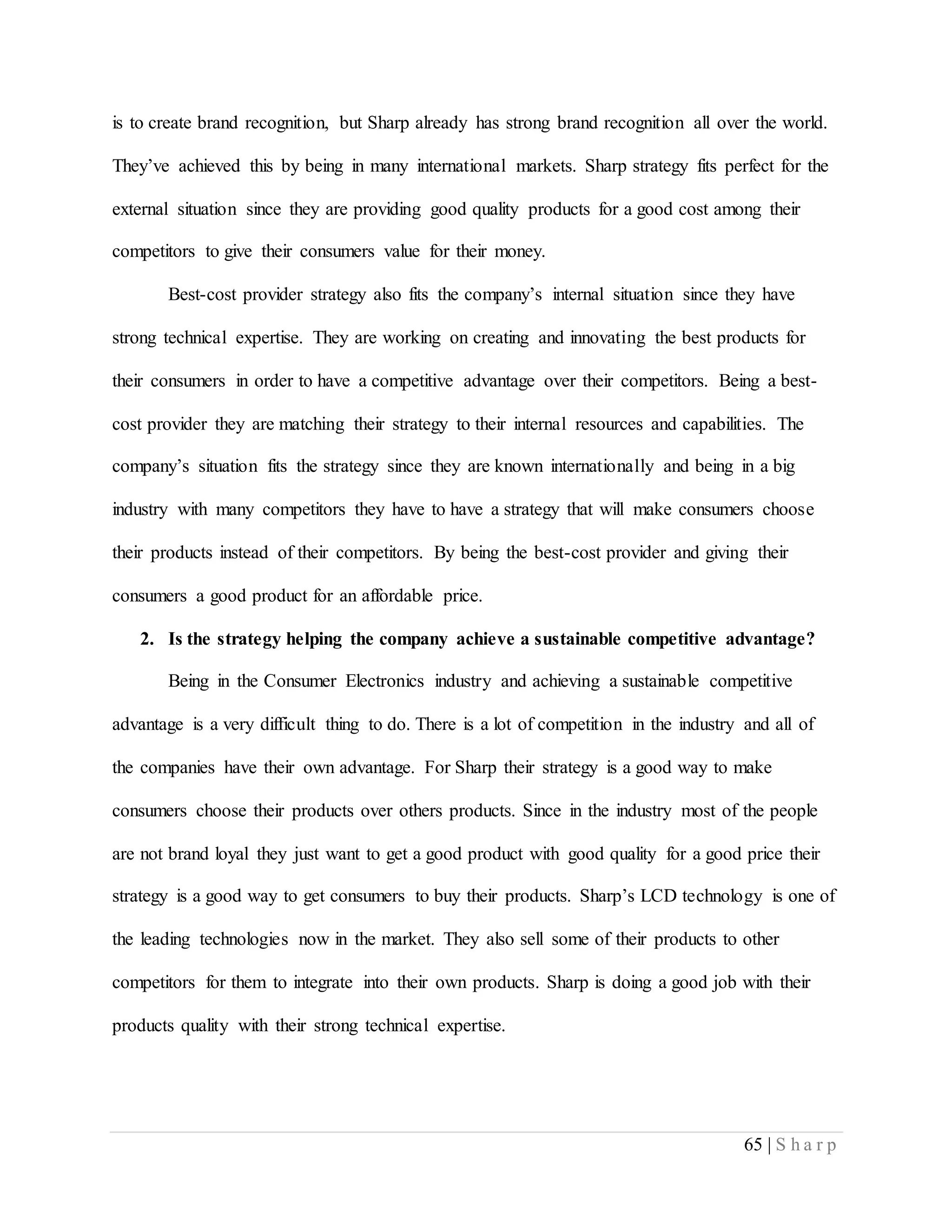 65 | S h a r p
is to create brand recognition, but Sharp already has strong brand recognition all over the world.
They’ve achieved this by being in many international markets. Sharp strategy fits perfect for the
external situation since they are providing good quality products for a good cost among their
competitors to give their consumers value for their money.
Best-cost provider strategy also fits the company’s internal situation since they have
strong technical expertise. They are working on creating and innovating the best products for
their consumers in order to have a competitive advantage over their competitors. Being a best-
cost provider they are matching their strategy to their internal resources and capabilities. The
company’s situation fits the strategy since they are known internationally and being in a big
industry with many competitors they have to have a strategy that will make consumers choose
their products instead of their competitors. By being the best-cost provider and giving their
consumers a good product for an affordable price.
2. Is the strategy helping the company achieve a sustainable competitive advantage?
Being in the Consumer Electronics industry and achieving a sustainable competitive
advantage is a very difficult thing to do. There is a lot of competition in the industry and all of
the companies have their own advantage. For Sharp their strategy is a good way to make
consumers choose their products over others products. Since in the industry most of the people
are not brand loyal they just want to get a good product with good quality for a good price their
strategy is a good way to get consumers to buy their products. Sharp’s LCD technology is one of
the leading technologies now in the market. They also sell some of their products to other
competitors for them to integrate into their own products. Sharp is doing a good job with their
products quality with their strong technical expertise.
 