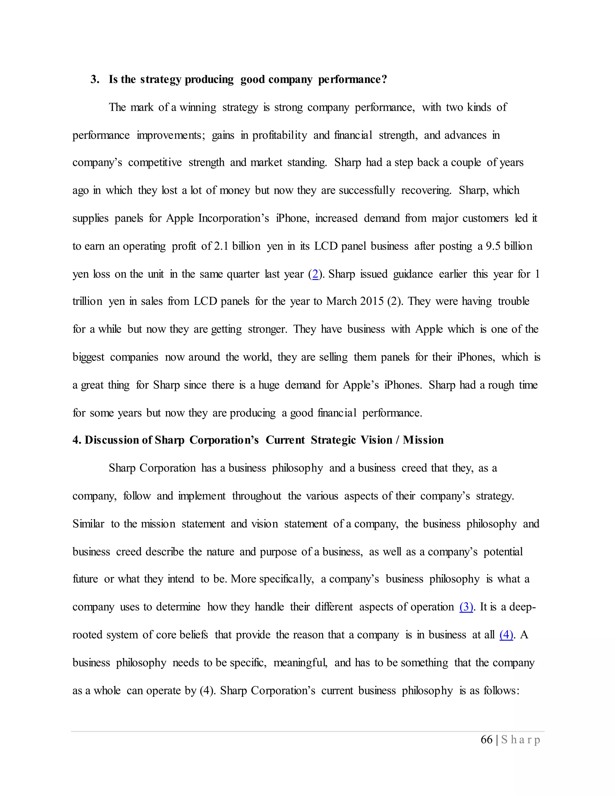 66 | S h a r p
3. Is the strategy producing good company performance?
The mark of a winning strategy is strong company performance, with two kinds of
performance improvements; gains in profitability and financial strength, and advances in
company’s competitive strength and market standing. Sharp had a step back a couple of years
ago in which they lost a lot of money but now they are successfully recovering. Sharp, which
supplies panels for Apple Incorporation’s iPhone, increased demand from major customers led it
to earn an operating profit of 2.1 billion yen in its LCD panel business after posting a 9.5 billion
yen loss on the unit in the same quarter last year (2). Sharp issued guidance earlier this year for 1
trillion yen in sales from LCD panels for the year to March 2015 (2). They were having trouble
for a while but now they are getting stronger. They have business with Apple which is one of the
biggest companies now around the world, they are selling them panels for their iPhones, which is
a great thing for Sharp since there is a huge demand for Apple’s iPhones. Sharp had a rough time
for some years but now they are producing a good financial performance.
4. Discussion of Sharp Corporation’s Current Strategic Vision / Mission
Sharp Corporation has a business philosophy and a business creed that they, as a
company, follow and implement throughout the various aspects of their company’s strategy.
Similar to the mission statement and vision statement of a company, the business philosophy and
business creed describe the nature and purpose of a business, as well as a company’s potential
future or what they intend to be. More specifically, a company’s business philosophy is what a
company uses to determine how they handle their different aspects of operation (3). It is a deep-
rooted system of core beliefs that provide the reason that a company is in business at all (4). A
business philosophy needs to be specific, meaningful, and has to be something that the company
as a whole can operate by (4). Sharp Corporation’s current business philosophy is as follows:
 