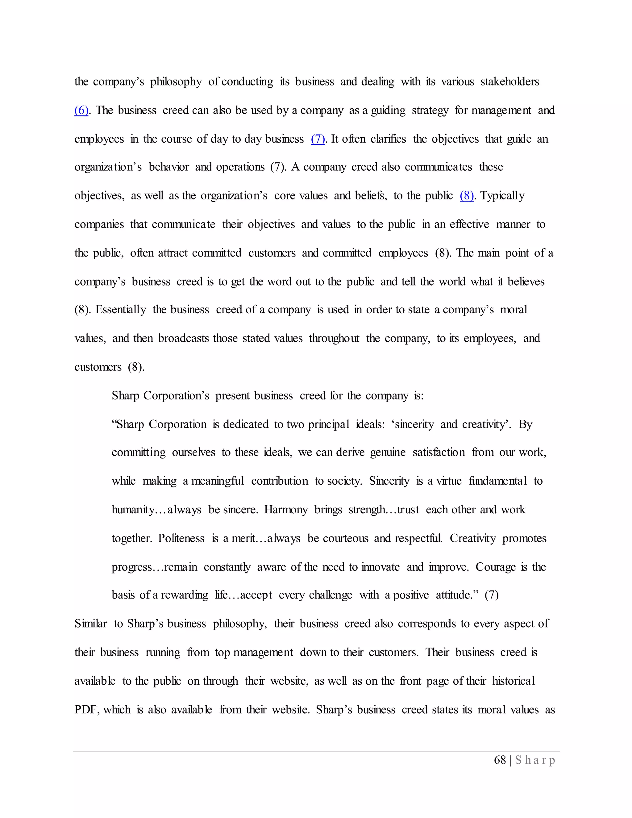 68 | S h a r p
the company’s philosophy of conducting its business and dealing with its various stakeholders
(6). The business creed can also be used by a company as a guiding strategy for management and
employees in the course of day to day business (7). It often clarifies the objectives that guide an
organization’s behavior and operations (7). A company creed also communicates these
objectives, as well as the organization’s core values and beliefs, to the public (8). Typically
companies that communicate their objectives and values to the public in an effective manner to
the public, often attract committed customers and committed employees (8). The main point of a
company’s business creed is to get the word out to the public and tell the world what it believes
(8). Essentially the business creed of a company is used in order to state a company’s moral
values, and then broadcasts those stated values throughout the company, to its employees, and
customers (8).
Sharp Corporation’s present business creed for the company is:
“Sharp Corporation is dedicated to two principal ideals: ‘sincerity and creativity’. By
committing ourselves to these ideals, we can derive genuine satisfaction from our work,
while making a meaningful contribution to society. Sincerity is a virtue fundamental to
humanity…always be sincere. Harmony brings strength…trust each other and work
together. Politeness is a merit…always be courteous and respectful. Creativity promotes
progress…remain constantly aware of the need to innovate and improve. Courage is the
basis of a rewarding life…accept every challenge with a positive attitude.” (7)
Similar to Sharp’s business philosophy, their business creed also corresponds to every aspect of
their business running from top management down to their customers. Their business creed is
available to the public on through their website, as well as on the front page of their historical
PDF, which is also available from their website. Sharp’s business creed states its moral values as
 