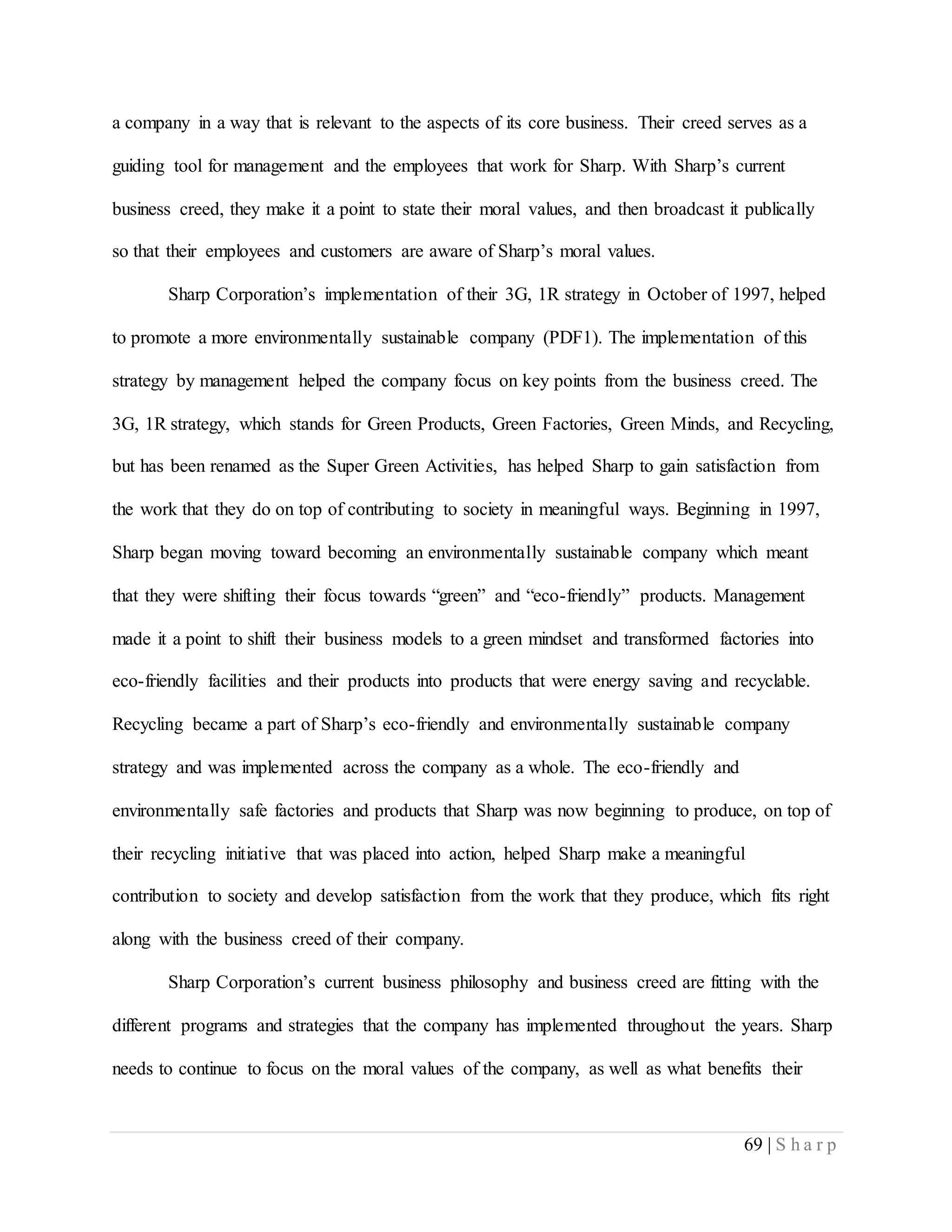 69 | S h a r p
a company in a way that is relevant to the aspects of its core business. Their creed serves as a
guiding tool for management and the employees that work for Sharp. With Sharp’s current
business creed, they make it a point to state their moral values, and then broadcast it publically
so that their employees and customers are aware of Sharp’s moral values.
Sharp Corporation’s implementation of their 3G, 1R strategy in October of 1997, helped
to promote a more environmentally sustainable company (PDF1). The implementation of this
strategy by management helped the company focus on key points from the business creed. The
3G, 1R strategy, which stands for Green Products, Green Factories, Green Minds, and Recycling,
but has been renamed as the Super Green Activities, has helped Sharp to gain satisfaction from
the work that they do on top of contributing to society in meaningful ways. Beginning in 1997,
Sharp began moving toward becoming an environmentally sustainable company which meant
that they were shifting their focus towards “green” and “eco-friendly” products. Management
made it a point to shift their business models to a green mindset and transformed factories into
eco-friendly facilities and their products into products that were energy saving and recyclable.
Recycling became a part of Sharp’s eco-friendly and environmentally sustainable company
strategy and was implemented across the company as a whole. The eco-friendly and
environmentally safe factories and products that Sharp was now beginning to produce, on top of
their recycling initiative that was placed into action, helped Sharp make a meaningful
contribution to society and develop satisfaction from the work that they produce, which fits right
along with the business creed of their company.
Sharp Corporation’s current business philosophy and business creed are fitting with the
different programs and strategies that the company has implemented throughout the years. Sharp
needs to continue to focus on the moral values of the company, as well as what benefits their
 