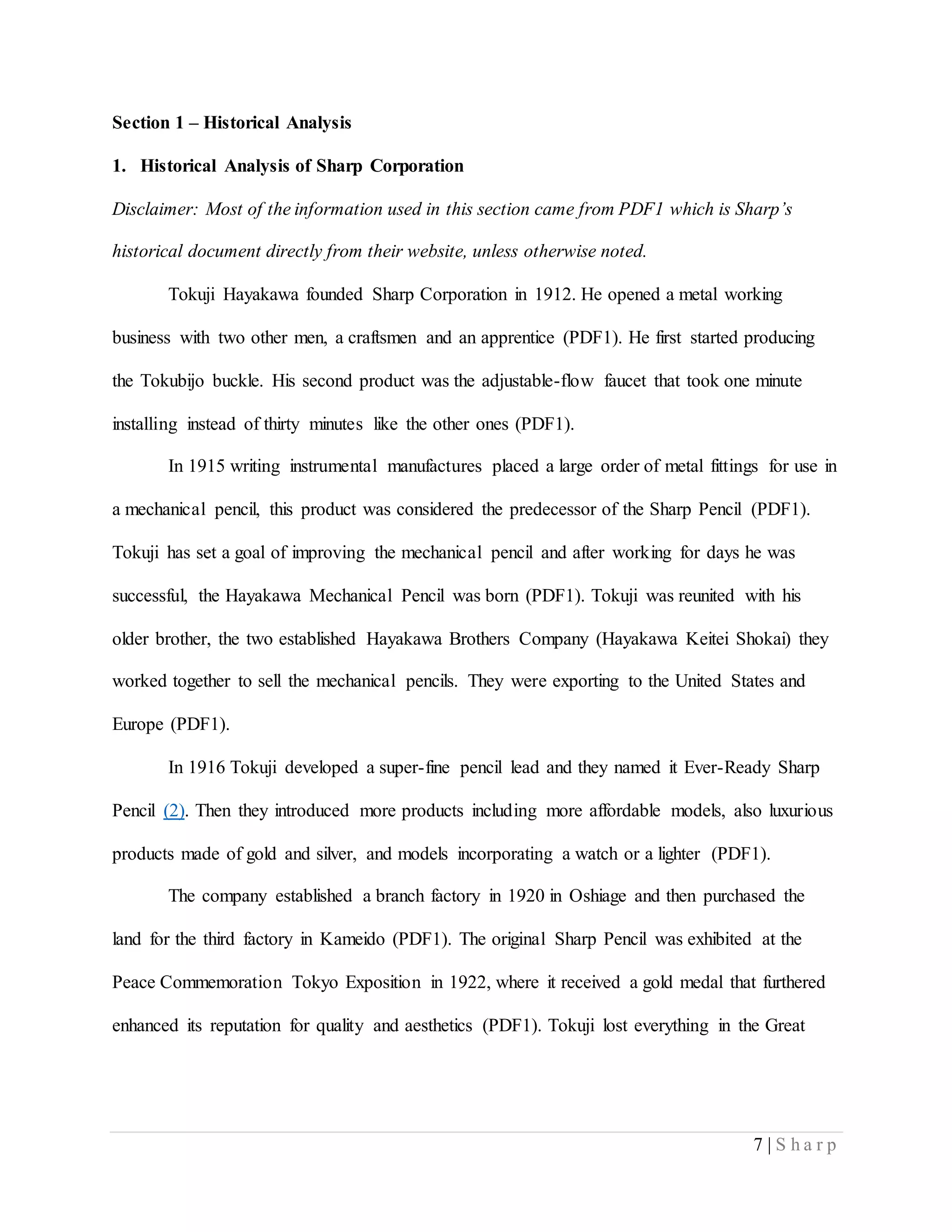 7 | S h a r p
Section 1 – Historical Analysis
1. Historical Analysis of Sharp Corporation
Disclaimer: Most of the information used in this section came from PDF1 which is Sharp’s
historical document directly from their website, unless otherwise noted.
Tokuji Hayakawa founded Sharp Corporation in 1912. He opened a metal working
business with two other men, a craftsmen and an apprentice (PDF1). He first started producing
the Tokubijo buckle. His second product was the adjustable-flow faucet that took one minute
installing instead of thirty minutes like the other ones (PDF1).
In 1915 writing instrumental manufactures placed a large order of metal fittings for use in
a mechanical pencil, this product was considered the predecessor of the Sharp Pencil (PDF1).
Tokuji has set a goal of improving the mechanical pencil and after working for days he was
successful, the Hayakawa Mechanical Pencil was born (PDF1). Tokuji was reunited with his
older brother, the two established Hayakawa Brothers Company (Hayakawa Keitei Shokai) they
worked together to sell the mechanical pencils. They were exporting to the United States and
Europe (PDF1).
In 1916 Tokuji developed a super-fine pencil lead and they named it Ever-Ready Sharp
Pencil (2). Then they introduced more products including more affordable models, also luxurious
products made of gold and silver, and models incorporating a watch or a lighter (PDF1).
The company established a branch factory in 1920 in Oshiage and then purchased the
land for the third factory in Kameido (PDF1). The original Sharp Pencil was exhibited at the
Peace Commemoration Tokyo Exposition in 1922, where it received a gold medal that furthered
enhanced its reputation for quality and aesthetics (PDF1). Tokuji lost everything in the Great
 