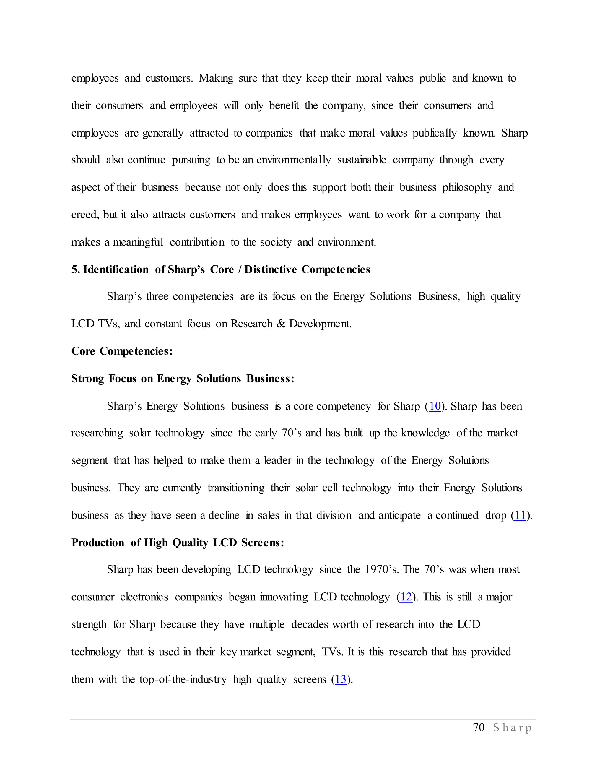 70 | S h a r p
employees and customers. Making sure that they keep their moral values public and known to
their consumers and employees will only benefit the company, since their consumers and
employees are generally attracted to companies that make moral values publically known. Sharp
should also continue pursuing to be an environmentally sustainable company through every
aspect of their business because not only does this support both their business philosophy and
creed, but it also attracts customers and makes employees want to work for a company that
makes a meaningful contribution to the society and environment.
5. Identification of Sharp’s Core / Distinctive Competencies
Sharp’s three competencies are its focus on the Energy Solutions Business, high quality
LCD TVs, and constant focus on Research & Development.
Core Competencies:
Strong Focus on Energy Solutions Business:
Sharp’s Energy Solutions business is a core competency for Sharp (10). Sharp has been
researching solar technology since the early 70’s and has built up the knowledge of the market
segment that has helped to make them a leader in the technology of the Energy Solutions
business. They are currently transitioning their solar cell technology into their Energy Solutions
business as they have seen a decline in sales in that division and anticipate a continued drop (11).
Production of High Quality LCD Screens:
Sharp has been developing LCD technology since the 1970’s. The 70’s was when most
consumer electronics companies began innovating LCD technology (12). This is still a major
strength for Sharp because they have multiple decades worth of research into the LCD
technology that is used in their key market segment, TVs. It is this research that has provided
them with the top-of-the-industry high quality screens (13).
 