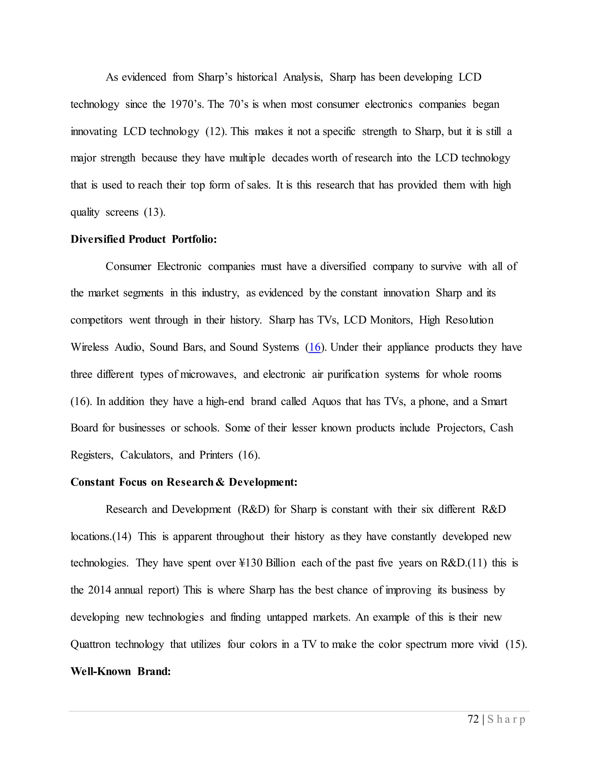 72 | S h a r p
As evidenced from Sharp’s historical Analysis, Sharp has been developing LCD
technology since the 1970’s. The 70’s is when most consumer electronics companies began
innovating LCD technology (12). This makes it not a specific strength to Sharp, but it is still a
major strength because they have multiple decades worth of research into the LCD technology
that is used to reach their top form of sales. It is this research that has provided them with high
quality screens (13).
Diversified Product Portfolio:
Consumer Electronic companies must have a diversified company to survive with all of
the market segments in this industry, as evidenced by the constant innovation Sharp and its
competitors went through in their history. Sharp has TVs, LCD Monitors, High Resolution
Wireless Audio, Sound Bars, and Sound Systems (16). Under their appliance products they have
three different types of microwaves, and electronic air purification systems for whole rooms
(16). In addition they have a high-end brand called Aquos that has TVs, a phone, and a Smart
Board for businesses or schools. Some of their lesser known products include Projectors, Cash
Registers, Calculators, and Printers (16).
Constant Focus on Research& Development:
Research and Development (R&D) for Sharp is constant with their six different R&D
locations.(14) This is apparent throughout their history as they have constantly developed new
technologies. They have spent over ¥130 Billion each of the past five years on R&D.(11) this is
the 2014 annual report) This is where Sharp has the best chance of improving its business by
developing new technologies and finding untapped markets. An example of this is their new
Quattron technology that utilizes four colors in a TV to make the color spectrum more vivid (15).
Well-Known Brand:
 
